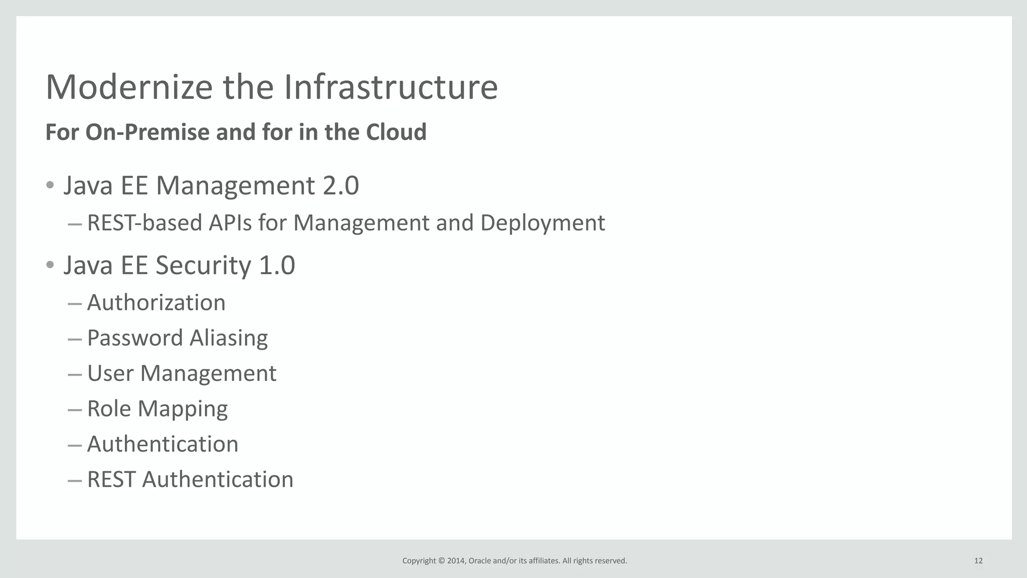 Modernize 
the 
Infrastructure 
For 
On-­‐Premise 
and 
for 
in 
the 
Cloud 
Copyright 
© 
2014, 
Oracle 
and/or 
its 
affiliates. 
All 
rights 
reserved. 
• Java 
EE 
Management 
2.0 
– REST-­‐based 
APIs 
for 
Management 
and 
Deployment 
• Java 
EE 
Security 
1.0 
– Authorization 
– Password 
Aliasing 
– User 
Management 
– Role 
Mapping 
– Authentication 
– REST 
Authentication 
12 
 