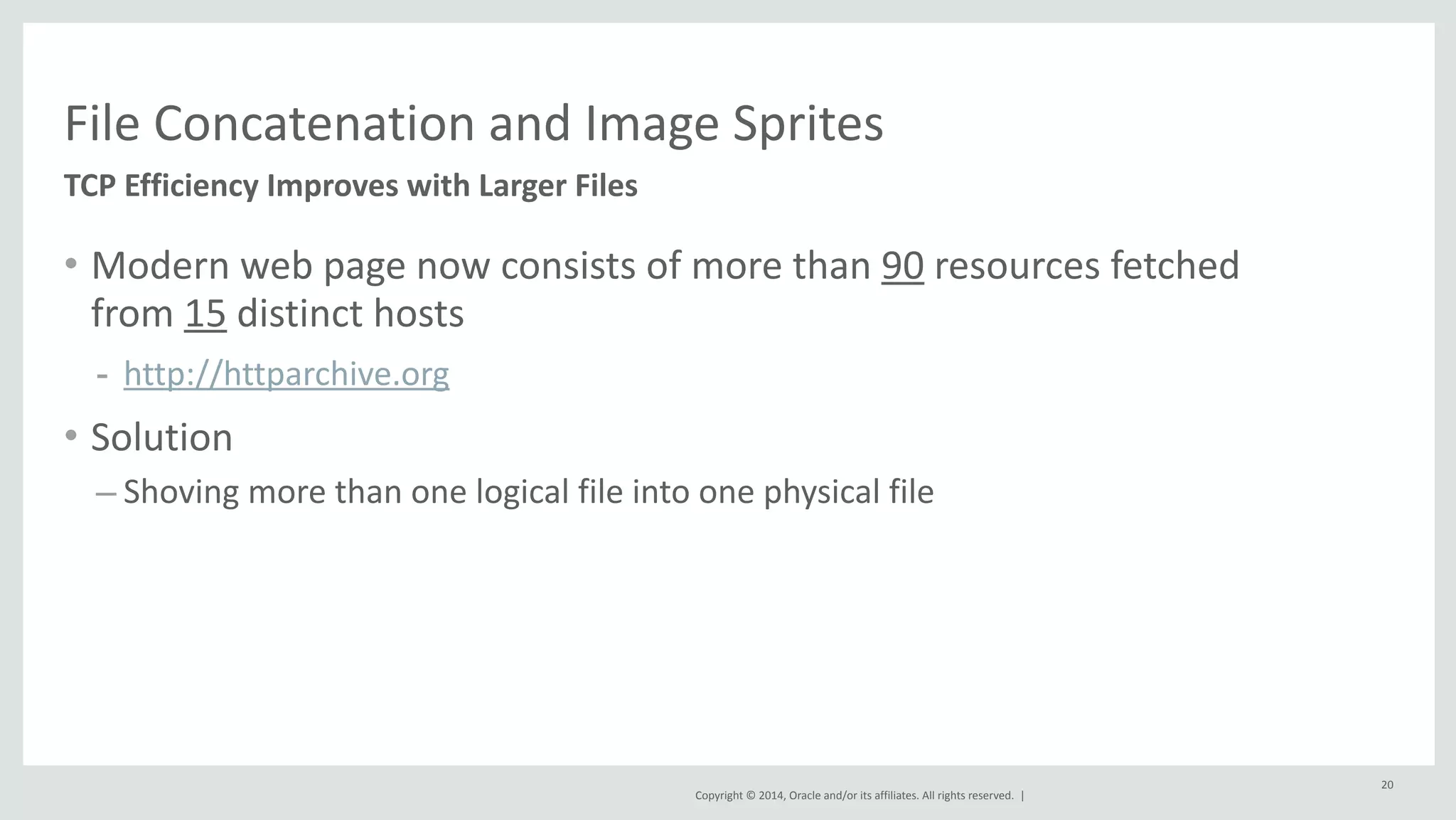 File 
Concatenation 
and 
Image 
Sprites 
TCP 
Efficiency 
Improves 
with 
Larger 
Files 
Copyright 
© 
2014, 
Oracle 
and/or 
its 
affiliates. 
All 
rights 
reserved. 
| 
20 
• Modern 
web 
page 
now 
consists 
of 
more 
than 
90 
resources 
fetched 
from 
15 
distinct 
hosts 
- http://httparchive.org 
• Solution 
– Shoving 
more 
than 
one 
logical 
file 
into 
one 
physical 
file 
 