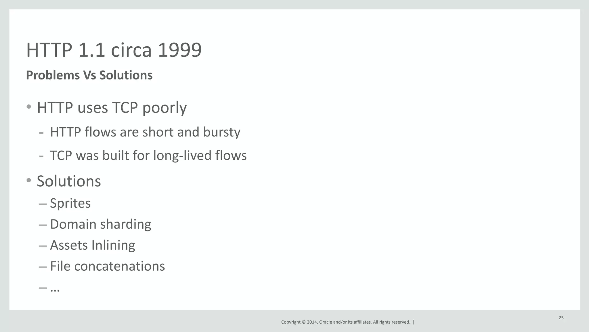 Copyright 
© 
2014, 
Oracle 
and/or 
its 
affiliates. 
All 
rights 
reserved. 
| 
• HTTP 
uses 
TCP 
poorly 
- HTTP 
flows 
are 
short 
and 
bursty 
- TCP 
was 
built 
for 
long-­‐lived 
flows 
• Solutions 
– Sprites 
– Domain 
sharding 
– Assets 
Inlining 
– File 
concatenations 
– … 
25 
HTTP 
1.1 
circa 
1999 
Problems 
Vs 
Solutions 
 