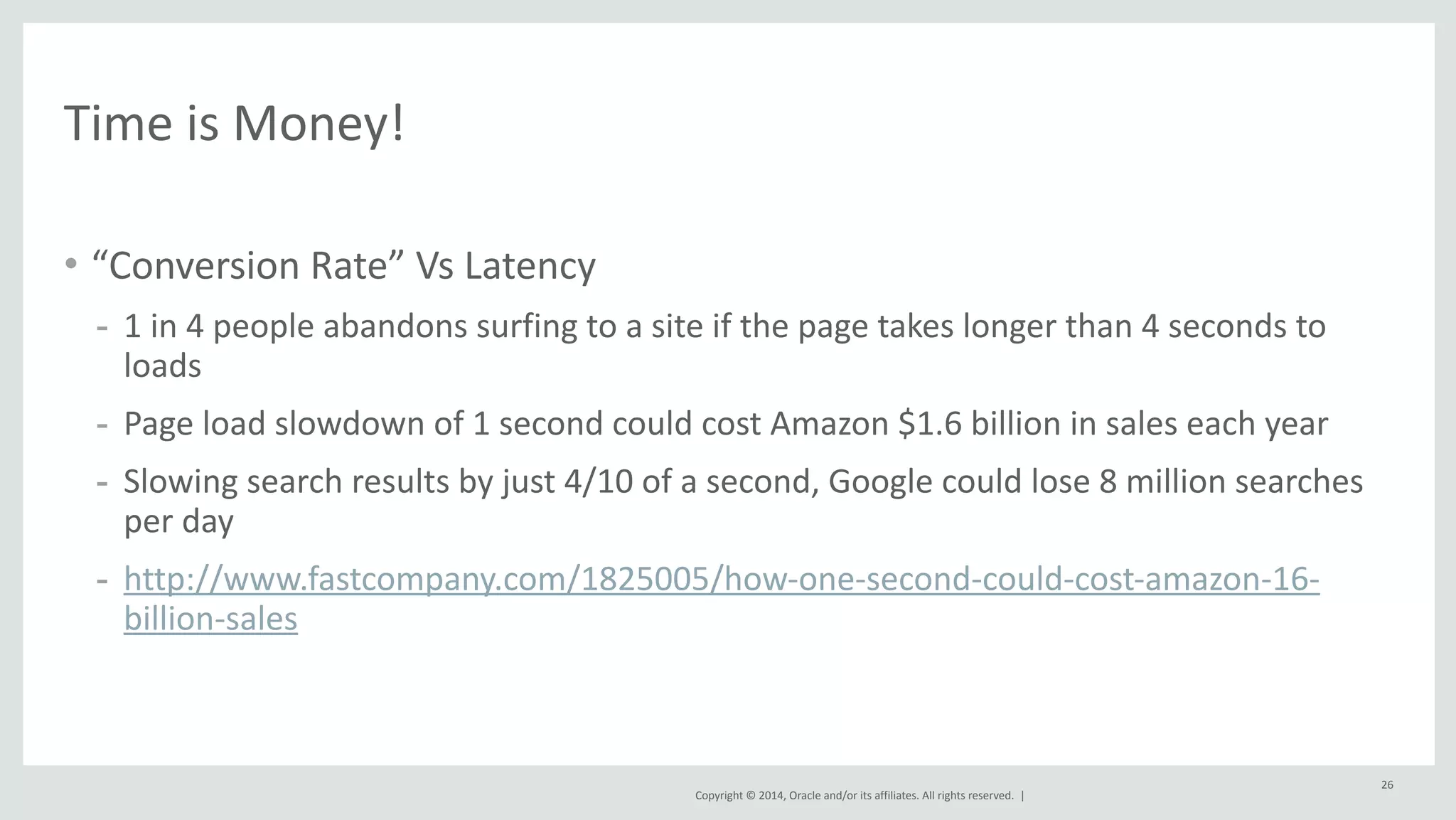 Copyright 
© 
2014, 
Oracle 
and/or 
its 
affiliates. 
All 
rights 
reserved. 
| 
• “Conversion 
Rate” 
Vs 
Latency 
- 1 
in 
4 
people 
abandons 
surfing 
to 
a 
site 
if 
the 
page 
takes 
longer 
than 
4 
seconds 
to 
loads 
- Page 
load 
slowdown 
of 
1 
second 
could 
cost 
Amazon 
$1.6 
billion 
in 
sales 
each 
year 
- Slowing 
search 
results 
by 
just 
4/10 
of 
a 
second, 
Google 
could 
lose 
8 
million 
searches 
per 
day 
- http://www.fastcompany.com/1825005/how-­‐one-­‐second-­‐could-­‐cost-­‐amazon-­‐16-­‐ 
billion-­‐sales 
26 
Time 
is 
Money! 
 