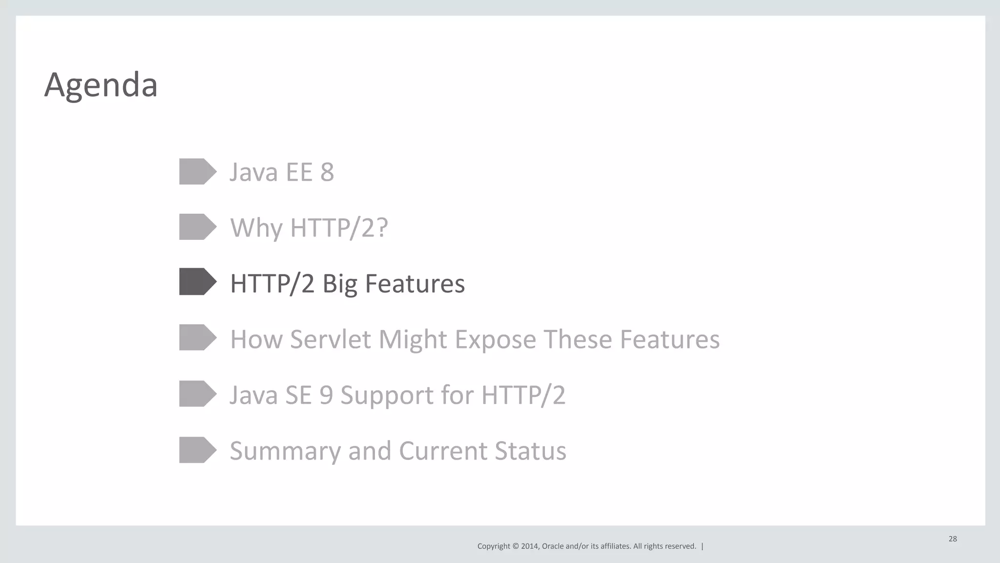 Copyright 
© 
2014, 
Oracle 
and/or 
its 
affiliates. 
All 
rights 
reserved. 
| 
Agenda 
Java 
EE 
8 
Why 
HTTP/2? 
HTTP/2 
Big 
Features 
How 
Servlet 
Might 
Expose 
These 
Features 
Java 
SE 
9 
Support 
for 
HTTP/2 
Summary 
and 
Current 
Status 
28 
 