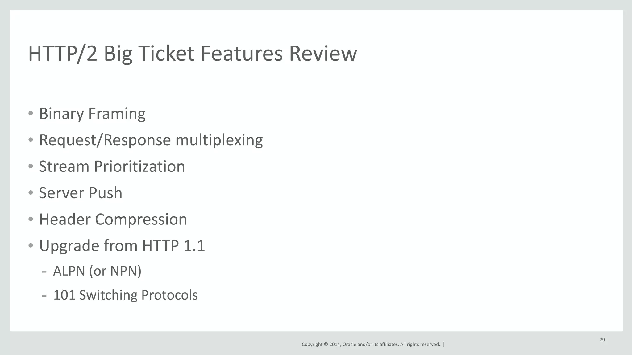 Copyright 
© 
2014, 
Oracle 
and/or 
its 
affiliates. 
All 
rights 
reserved. 
| 
29 
HTTP/2 
Big 
Ticket 
Features 
Review 
• Binary 
Framing 
• Request/Response 
multiplexing 
• Stream 
Prioritization 
• Server 
Push 
• Header 
Compression 
• Upgrade 
from 
HTTP 
1.1 
- ALPN 
(or 
NPN) 
- 101 
Switching 
Protocols 
 
