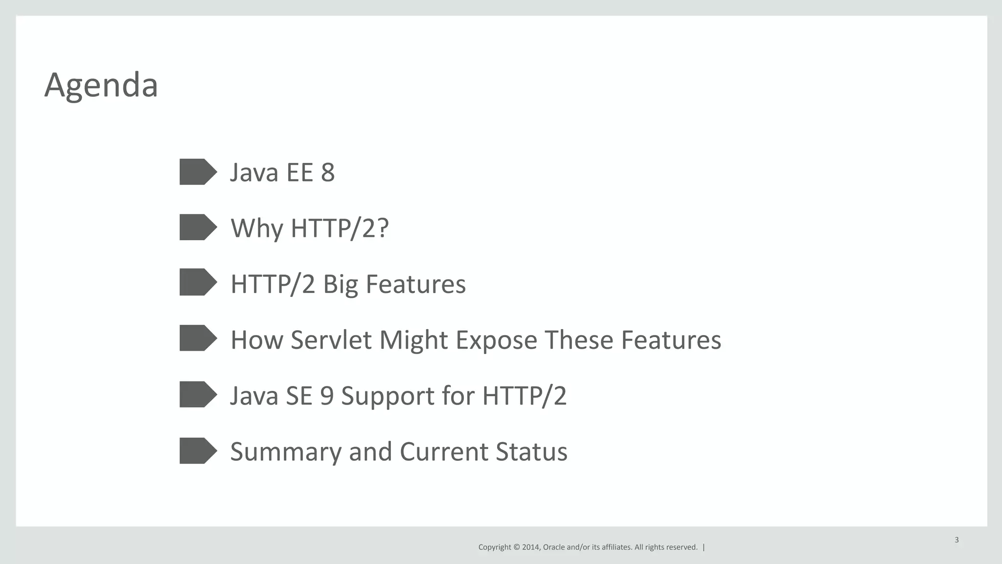 Copyright 
© 
2014, 
Oracle 
and/or 
its 
affiliates. 
All 
rights 
reserved. 
| 
Agenda 
Java 
EE 
8 
Why 
HTTP/2? 
HTTP/2 
Big 
Features 
How 
Servlet 
Might 
Expose 
These 
Features 
Java 
SE 
9 
Support 
for 
HTTP/2 
Summary 
and 
Current 
Status 
3 
 