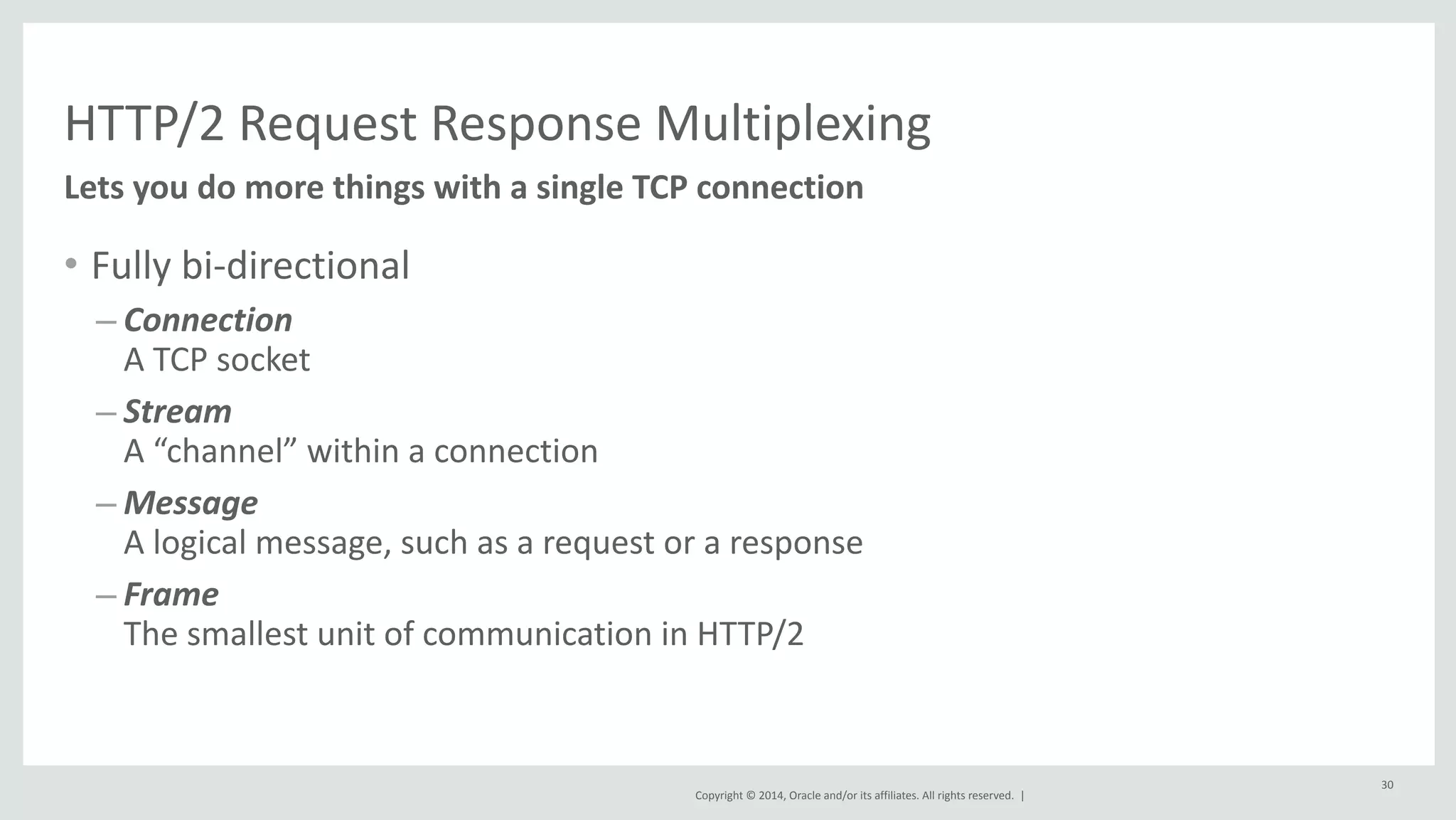 HTTP/2 
Request 
Response 
Multiplexing 
Copyright 
© 
2014, 
Oracle 
and/or 
its 
affiliates. 
All 
rights 
reserved. 
| 
• Fully 
bi-­‐directional 
– Connection 
A 
TCP 
socket 
– Stream 
A 
“channel” 
within 
a 
connection 
– Message 
A 
logical 
message, 
such 
as 
a 
request 
or 
a 
response 
– Frame 
The 
smallest 
unit 
of 
communication 
in 
HTTP/2 
30 
Lets 
you 
do 
more 
things 
with 
a 
single 
TCP 
connection 
 