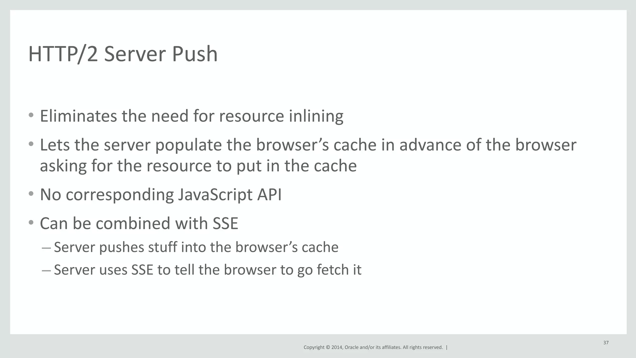 Copyright 
© 
2014, 
Oracle 
and/or 
its 
affiliates. 
All 
rights 
reserved. 
| 
HTTP/2 
Server 
Push 
• Eliminates 
the 
need 
for 
resource 
inlining 
• Lets 
the 
server 
populate 
the 
browser’s 
cache 
in 
advance 
of 
the 
browser 
asking 
for 
the 
resource 
to 
put 
in 
the 
cache 
• No 
corresponding 
JavaScript 
API 
• Can 
be 
combined 
with 
SSE 
– Server 
pushes 
stuff 
into 
the 
browser’s 
cache 
– Server 
uses 
SSE 
to 
tell 
the 
browser 
to 
go 
fetch 
it 
37 
 