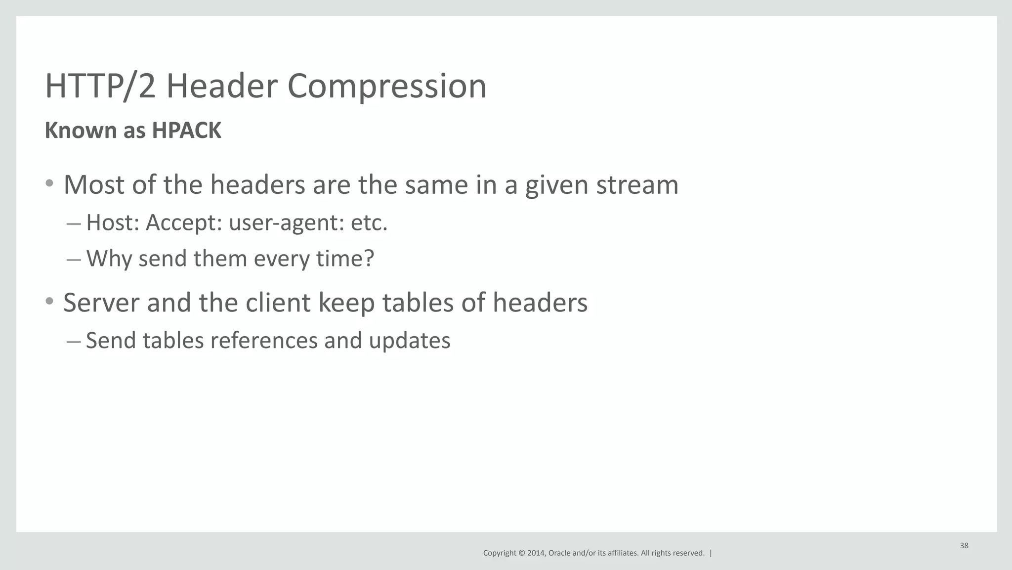 HTTP/2 
Header 
Compression 
Copyright 
© 
2014, 
Oracle 
and/or 
its 
affiliates. 
All 
rights 
reserved. 
| 
• Most 
of 
the 
headers 
are 
the 
same 
in 
a 
given 
stream 
– Host: 
Accept: 
user-­‐agent: 
etc. 
–Why 
send 
them 
every 
time? 
• Server 
and 
the 
client 
keep 
tables 
of 
headers 
– Send 
tables 
references 
and 
updates 
38 
Known 
as 
HPACK 
 