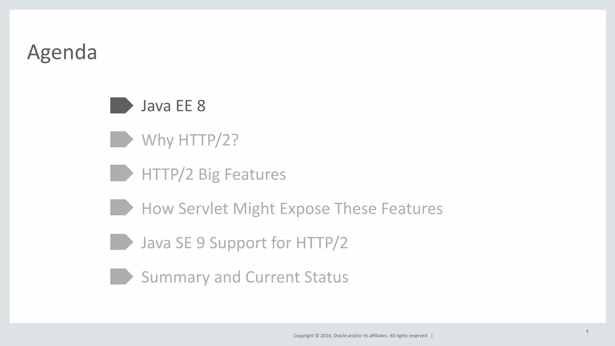 Copyright 
© 
2014, 
Oracle 
and/or 
its 
affiliates. 
All 
rights 
reserved. 
| 
Agenda 
Java 
EE 
8 
Why 
HTTP/2? 
HTTP/2 
Big 
Features 
How 
Servlet 
Might 
Expose 
These 
Features 
Java 
SE 
9 
Support 
for 
HTTP/2 
Summary 
and 
Current 
Status 
4 
 