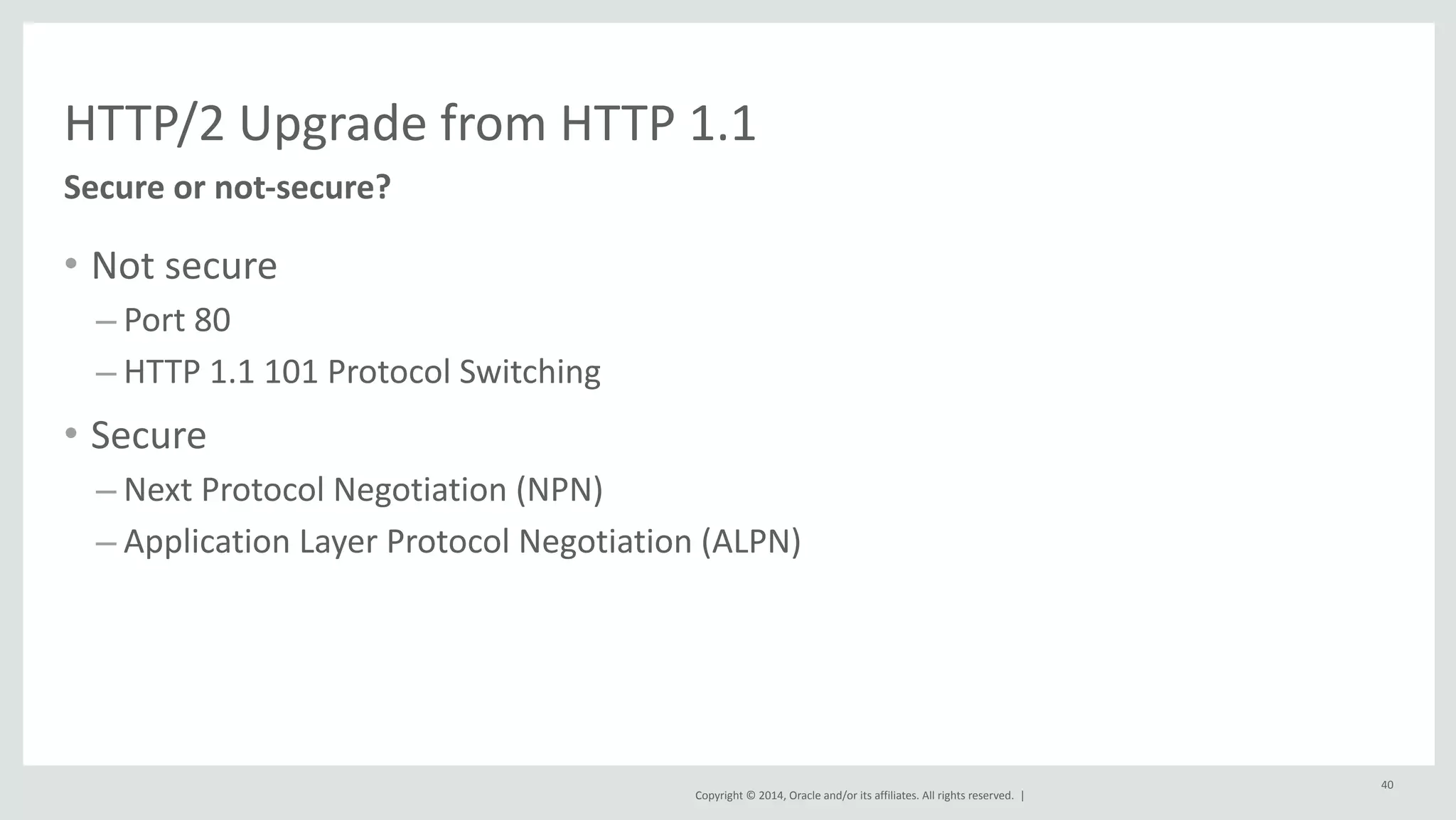 HTTP/2 
Upgrade 
from 
HTTP 
1.1 
Copyright 
© 
2014, 
Oracle 
and/or 
its 
affiliates. 
All 
rights 
reserved. 
| 
• Not 
secure 
– Port 
80 
– HTTP 
1.1 
101 
Protocol 
Switching 
• Secure 
– Next 
Protocol 
Negotiation 
(NPN) 
– Application 
Layer 
Protocol 
Negotiation 
(ALPN) 
40 
Secure 
or 
not-­‐secure? 
 