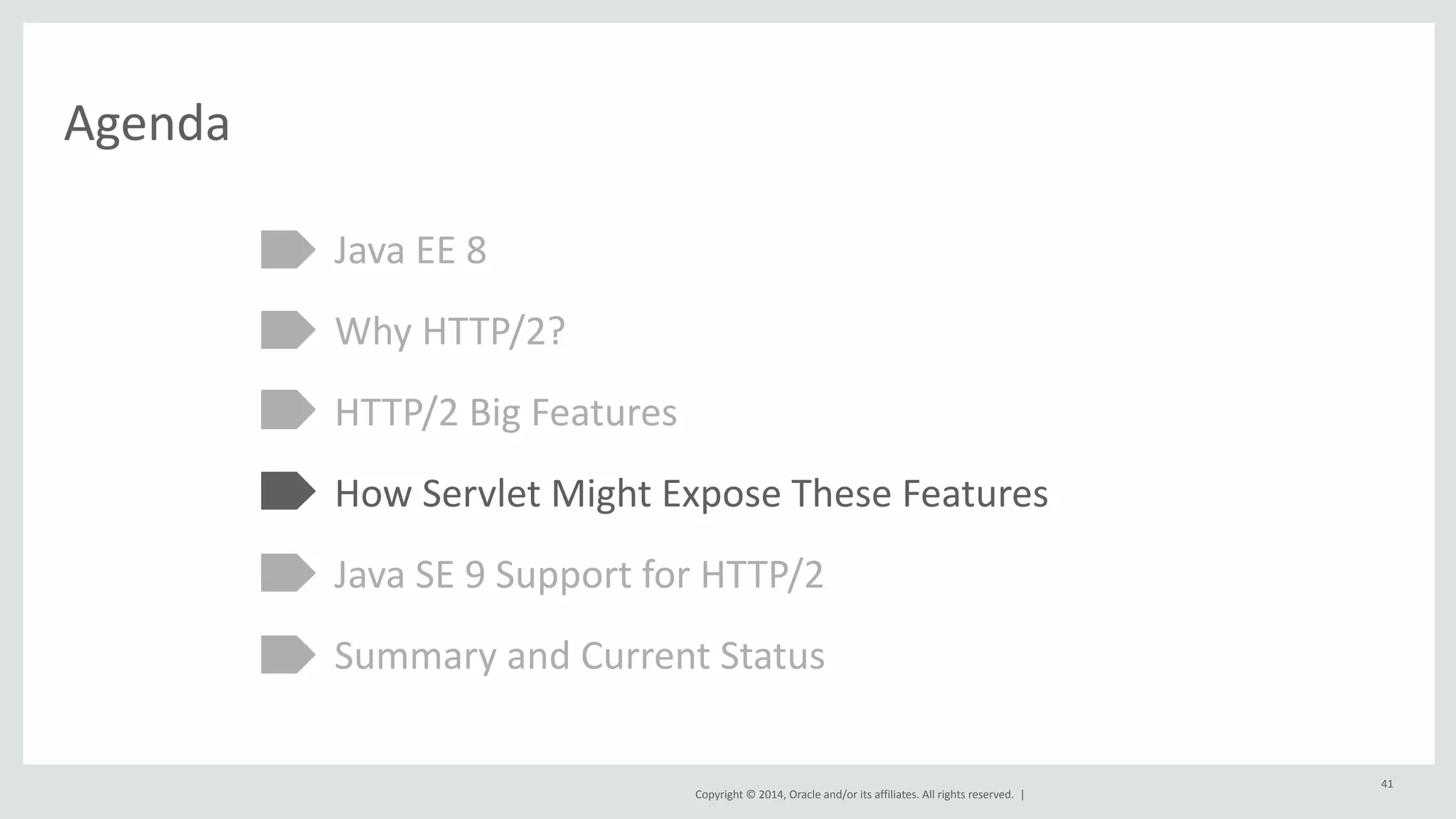 Copyright 
© 
2014, 
Oracle 
and/or 
its 
affiliates. 
All 
rights 
reserved. 
| 
Agenda 
Java 
EE 
8 
Why 
HTTP/2? 
HTTP/2 
Big 
Features 
How 
Servlet 
Might 
Expose 
These 
Features 
Java 
SE 
9 
Support 
for 
HTTP/2 
Summary 
and 
Current 
Status 
41 
 