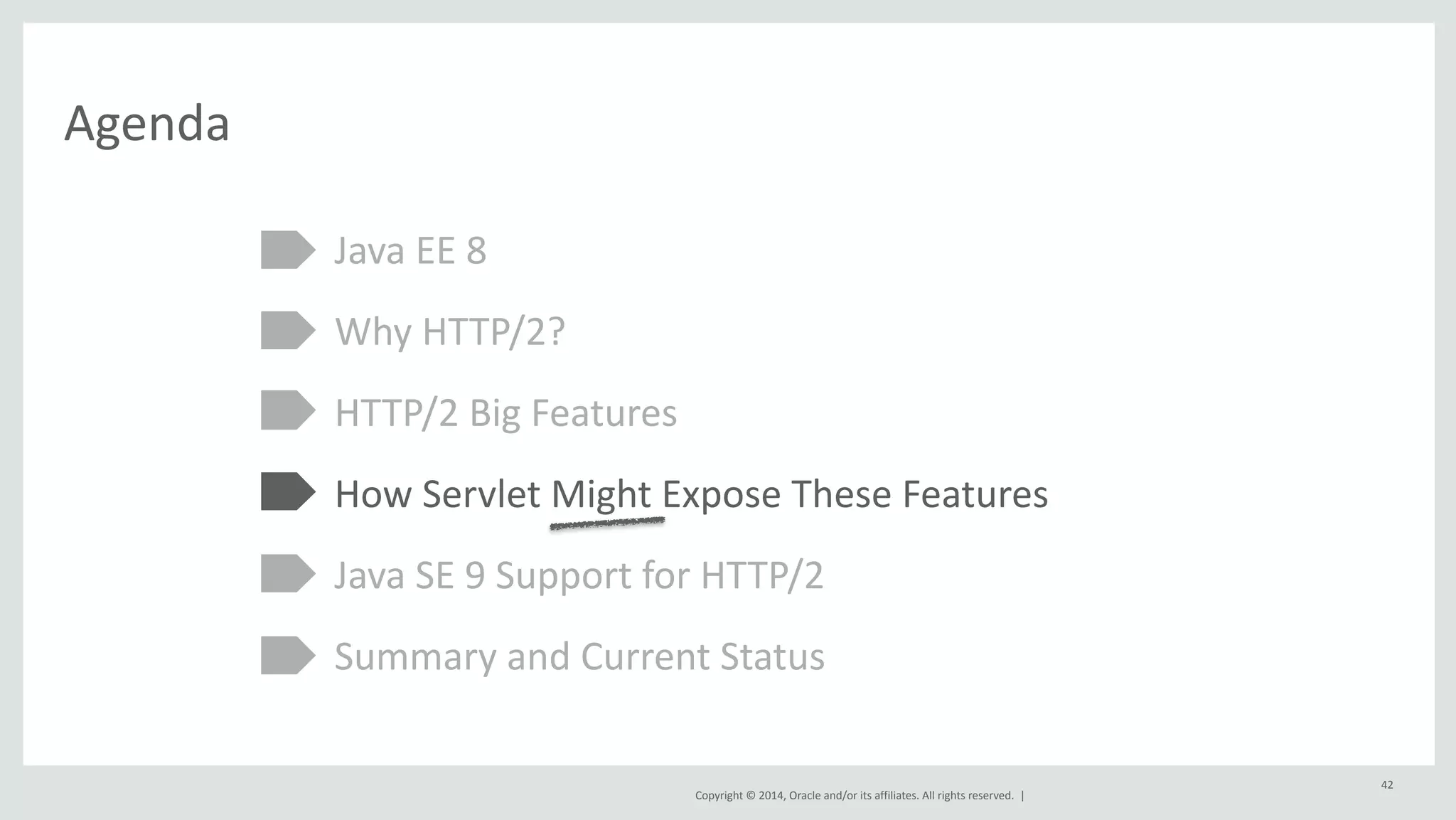 Copyright 
© 
2014, 
Oracle 
and/or 
its 
affiliates. 
All 
rights 
reserved. 
| 
Agenda 
Java 
EE 
8 
Why 
HTTP/2? 
HTTP/2 
Big 
Features 
How 
Servlet 
Might 
Expose 
These 
Features 
Java 
SE 
9 
Support 
for 
HTTP/2 
Summary 
and 
Current 
Status 
42 
 