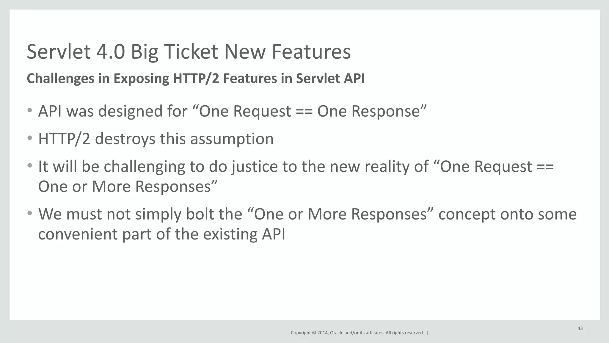 Servlet 
4.0 
Big 
Ticket 
New 
Features 
Copyright 
© 
2014, 
Oracle 
and/or 
its 
affiliates. 
All 
rights 
reserved. 
| 
• API 
was 
designed 
for 
“One 
Request 
== 
One 
Response” 
• HTTP/2 
destroys 
this 
assumption 
• It 
will 
be 
challenging 
to 
do 
justice 
to 
the 
new 
reality 
of 
“One 
Request 
== 
One 
or 
More 
Responses” 
• We 
must 
not 
simply 
bolt 
the 
“One 
or 
More 
Responses” 
concept 
onto 
some 
convenient 
part 
of 
the 
existing 
API 
43 
Challenges 
in 
Exposing 
HTTP/2 
Features 
in 
Servlet 
API 
 