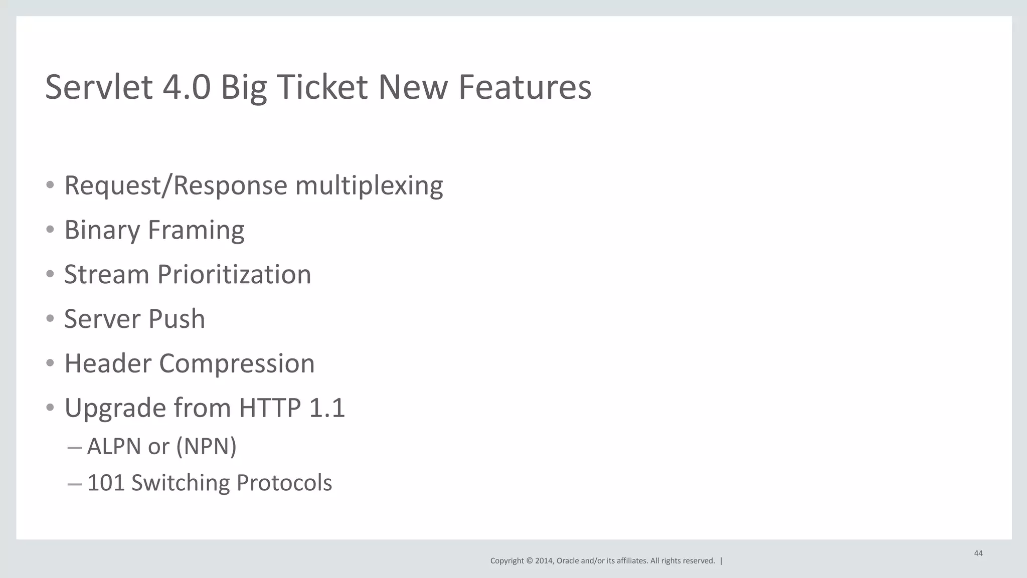 Copyright 
© 
2014, 
Oracle 
and/or 
its 
affiliates. 
All 
rights 
reserved. 
| 
• Request/Response 
multiplexing 
• Binary 
Framing 
• Stream 
Prioritization 
• Server 
Push 
• Header 
Compression 
• Upgrade 
from 
HTTP 
1.1 
– ALPN 
or 
(NPN) 
– 101 
Switching 
Protocols 
44 
Servlet 
4.0 
Big 
Ticket 
New 
Features 
 
