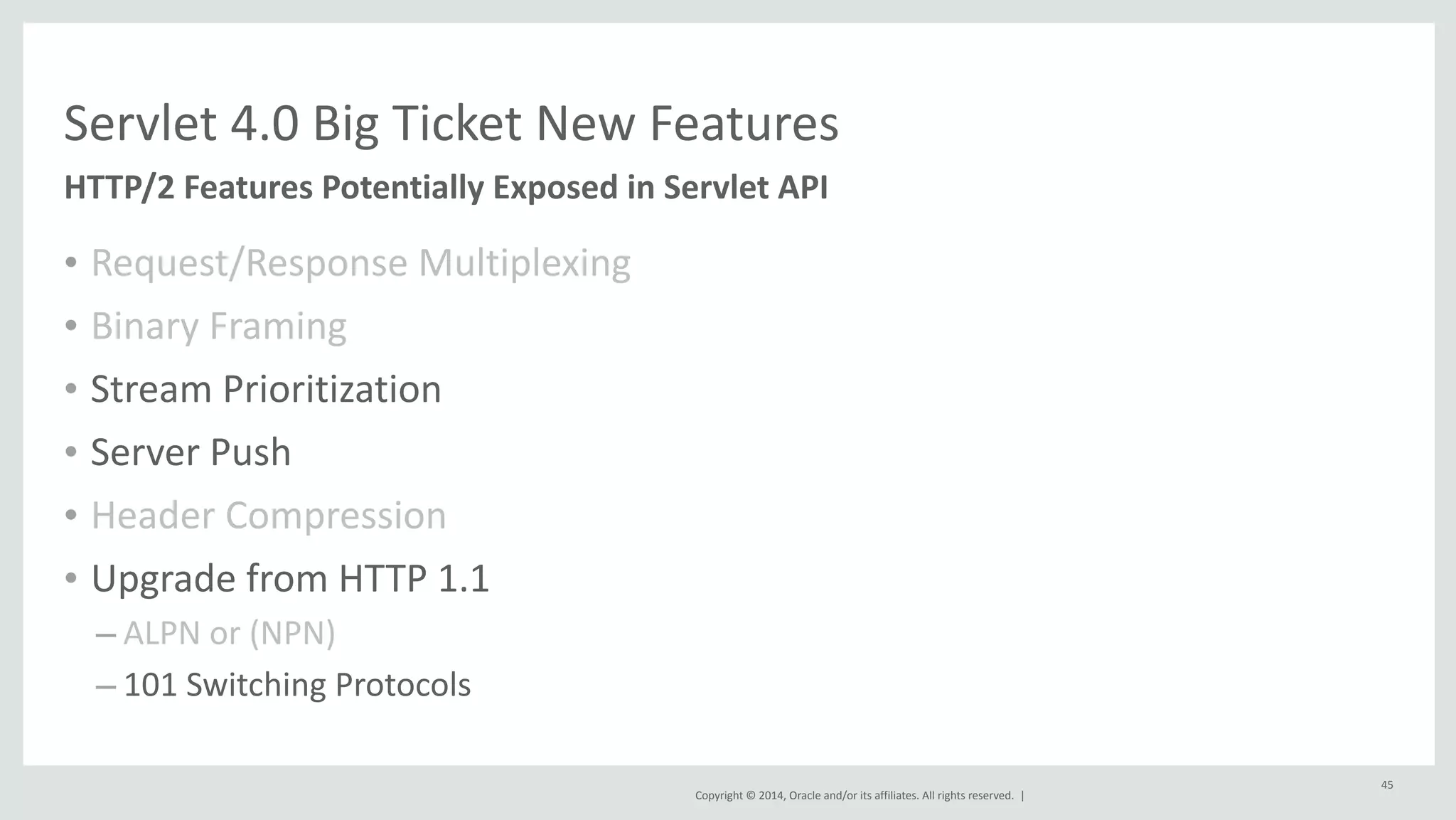 Servlet 
4.0 
Big 
Ticket 
New 
Features 
Copyright 
© 
2014, 
Oracle 
and/or 
its 
affiliates. 
All 
rights 
reserved. 
| 
• Request/Response 
Multiplexing 
• Binary 
Framing 
• Stream 
Prioritization 
• Server 
Push 
• Header 
Compression 
• Upgrade 
from 
HTTP 
1.1 
– ALPN 
or 
(NPN) 
– 101 
Switching 
Protocols 
45 
HTTP/2 
Features 
Potentially 
Exposed 
in 
Servlet 
API 
 