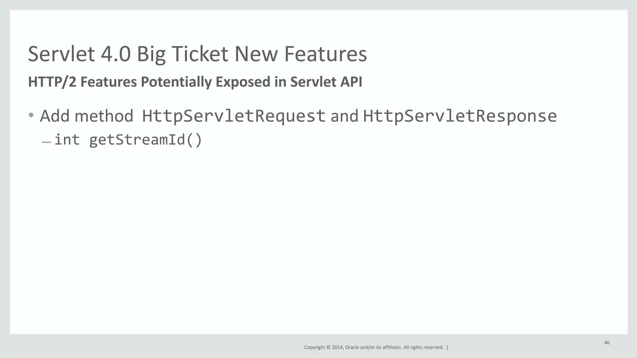 Servlet 
4.0 
Big 
Ticket 
New 
Features 
Copyright 
© 
2014, 
Oracle 
and/or 
its 
affiliates. 
All 
rights 
reserved. 
| 
• Add 
method 
HttpServletRequest 
and 
HttpServletResponse 
– int 
getStreamId() 
46 
HTTP/2 
Features 
Potentially 
Exposed 
in 
Servlet 
API 
 