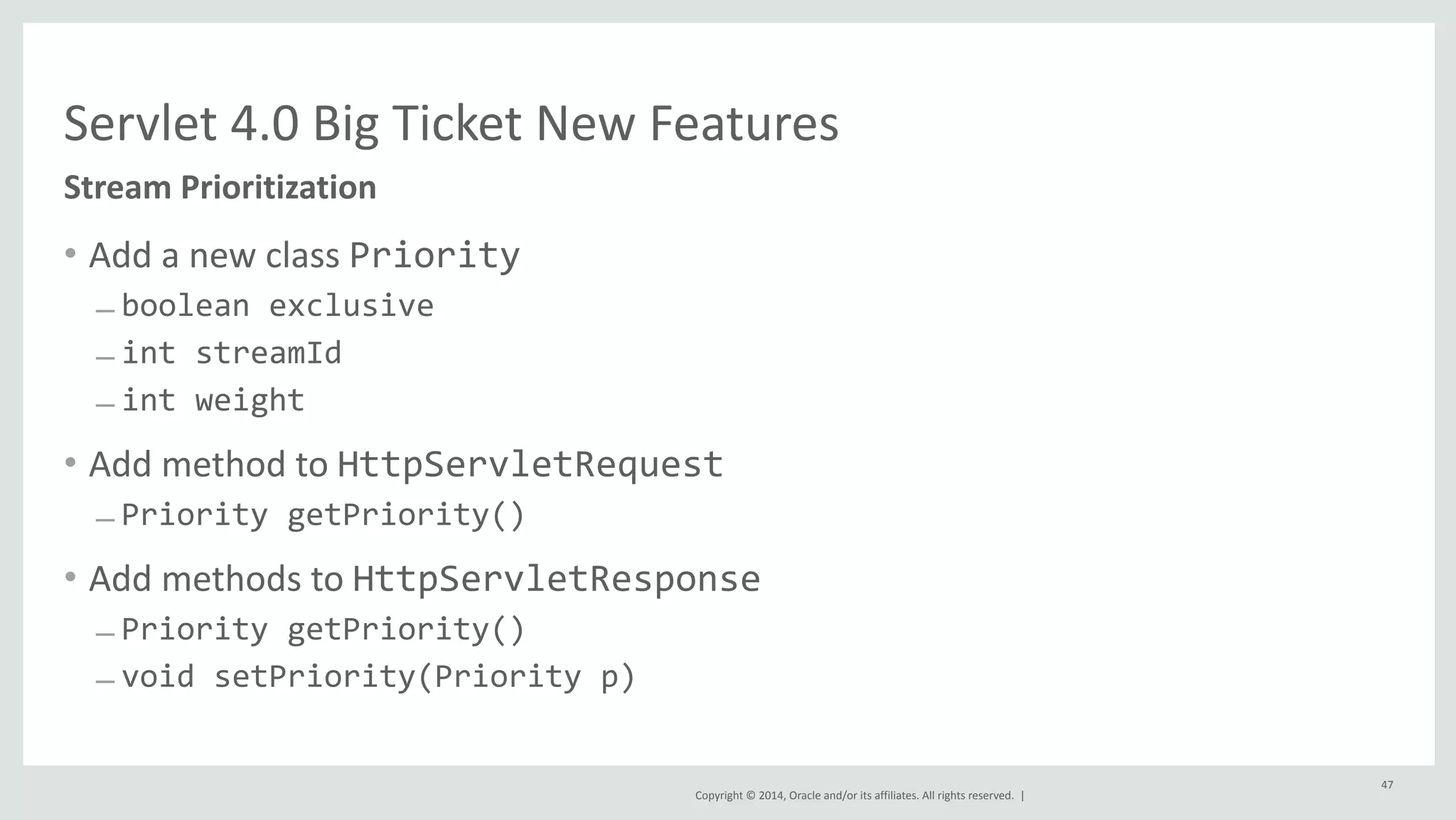Servlet 
4.0 
Big 
Ticket 
New 
Features 
Copyright 
© 
2014, 
Oracle 
and/or 
its 
affiliates. 
All 
rights 
reserved. 
| 
• Add 
a 
new 
class 
Priority 
– boolean 
exclusive 
– int 
streamId 
– int 
weight 
• Add 
method 
to 
HttpServletRequest 
– Priority 
getPriority() 
• Add 
methods 
to 
HttpServletResponse 
– Priority 
getPriority() 
– void 
setPriority(Priority 
p) 
47 
Stream 
Prioritization 
 