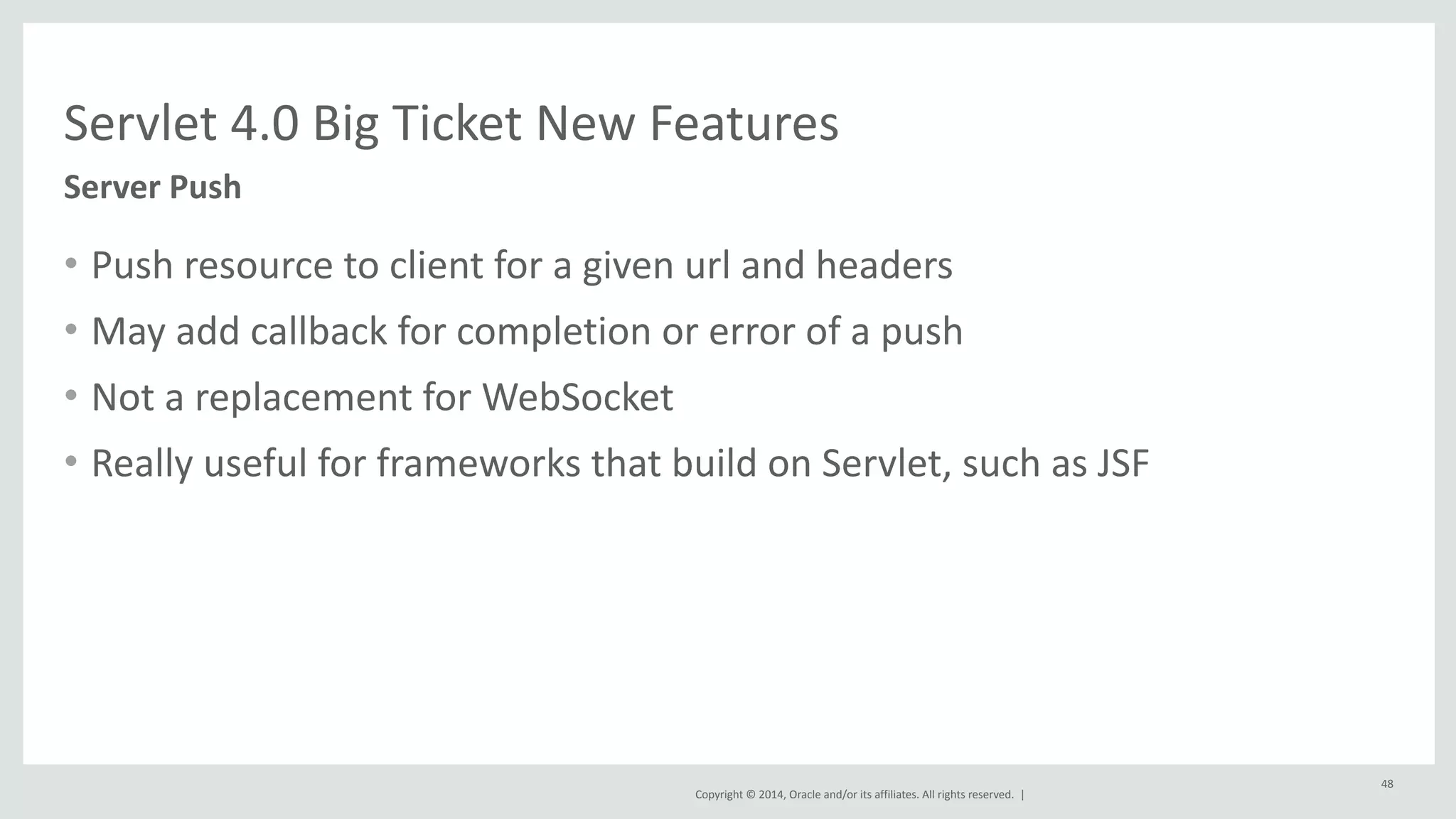 Servlet 
4.0 
Big 
Ticket 
New 
Features 
Copyright 
© 
2014, 
Oracle 
and/or 
its 
affiliates. 
All 
rights 
reserved. 
| 
• Push 
resource 
to 
client 
for 
a 
given 
url 
and 
headers 
• May 
add 
callback 
for 
completion 
or 
error 
of 
a 
push 
• Not 
a 
replacement 
for 
WebSocket 
• Really 
useful 
for 
frameworks 
that 
build 
on 
Servlet, 
such 
as 
JSF 
48 
Server 
Push 
 