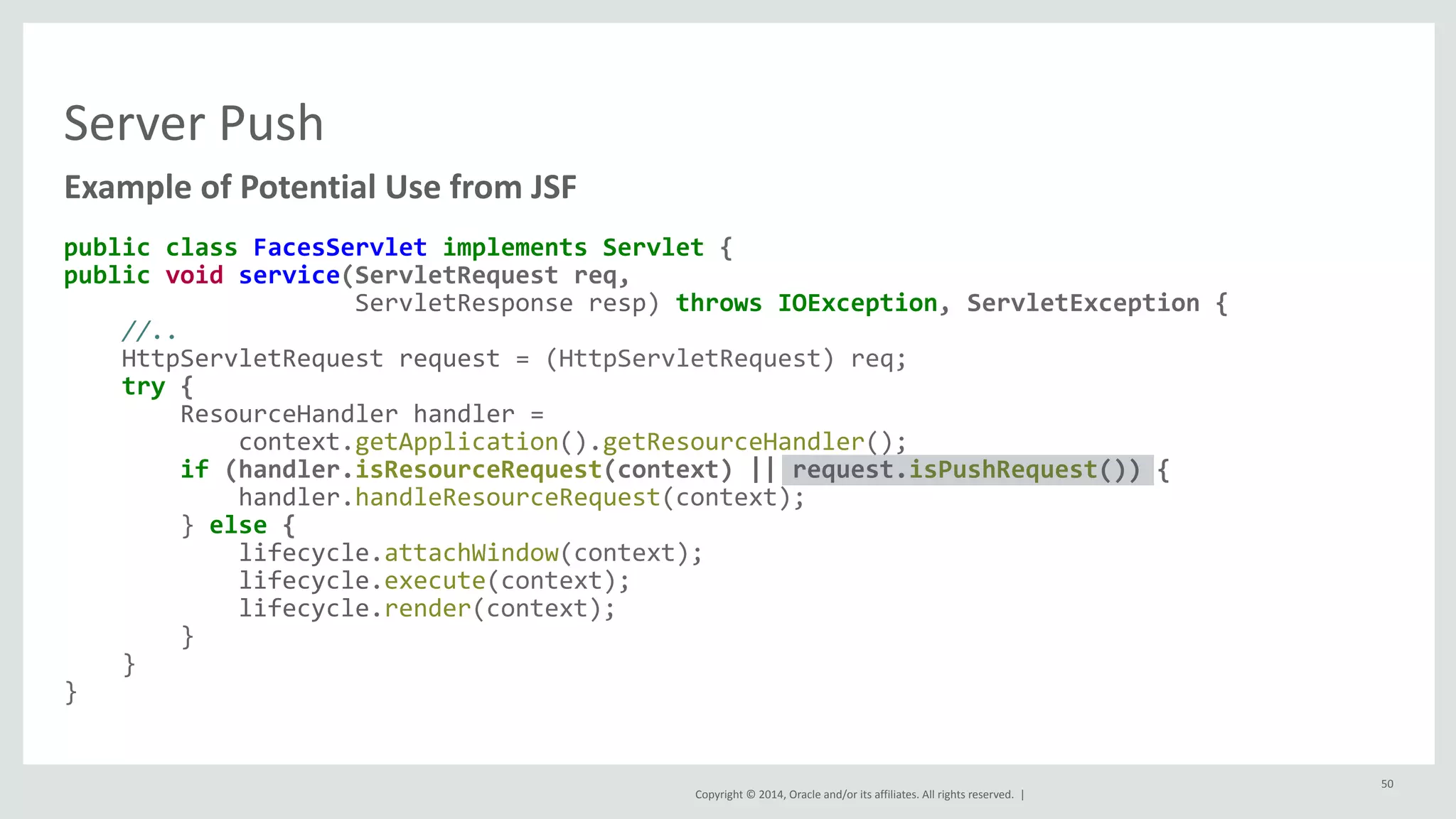 Copyright 
© 
2014, 
Oracle 
and/or 
its 
affiliates. 
All 
rights 
reserved. 
| 
Server 
Push 
Example 
of 
Potential 
Use 
from 
JSF 
public 
class 
FacesServlet 
implements 
Servlet 
{ 
public 
void 
service(ServletRequest 
req, 
ServletResponse 
resp) 
throws 
IOException, 
ServletException 
{ 
//.. 
HttpServletRequest 
request 
= 
(HttpServletRequest) 
req; 
try 
{ 
ResourceHandler 
handler 
= 
context.getApplication().getResourceHandler(); 
if 
(handler.isResourceRequest(context) 
|| 
request.isPushRequest()) 
{ 
handler.handleResourceRequest(context); 
} 
else 
{ 
lifecycle.attachWindow(context); 
lifecycle.execute(context); 
lifecycle.render(context); 
} 
} 
} 
50 
 