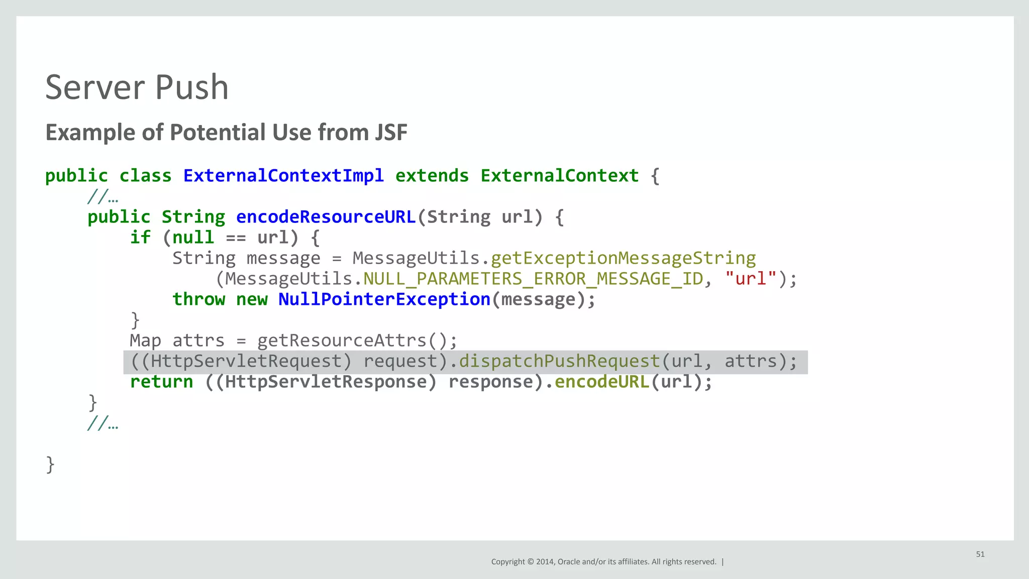 Copyright 
© 
2014, 
Oracle 
and/or 
its 
affiliates. 
All 
rights 
reserved. 
| 
Server 
Push 
Example 
of 
Potential 
Use 
from 
JSF 
public 
class 
ExternalContextImpl 
extends 
ExternalContext 
{ 
//… 
public 
String 
encodeResourceURL(String 
url) 
{ 
if 
(null 
== 
url) 
{ 
String 
message 
= 
MessageUtils.getExceptionMessageString 
(MessageUtils.NULL_PARAMETERS_ERROR_MESSAGE_ID, 
"url"); 
throw 
new 
NullPointerException(message); 
} 
Map 
attrs 
= 
getResourceAttrs(); 
((HttpServletRequest) 
request).dispatchPushRequest(url, 
attrs); 
return 
((HttpServletResponse) 
response).encodeURL(url); 
} 
//… 
} 
51 
 