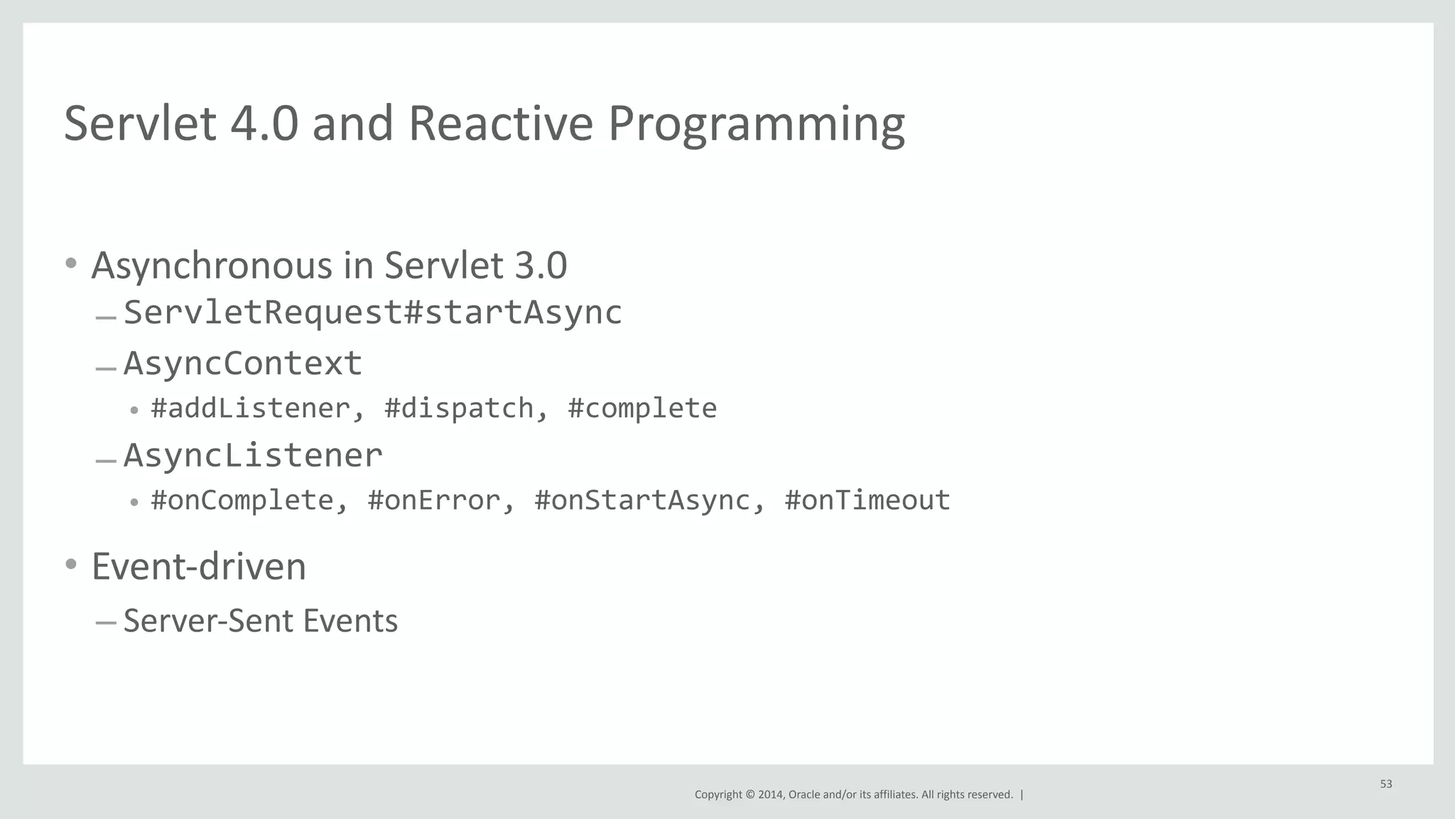 Servlet 
4.0 
and 
Reactive 
Programming 
Copyright 
© 
2014, 
Oracle 
and/or 
its 
affiliates. 
All 
rights 
reserved. 
| 
• Asynchronous 
in 
Servlet 
3.0 
– ServletRequest#startAsync 
– AsyncContext 
• #addListener, 
#dispatch, 
#complete 
– AsyncListener 
• #onComplete, 
#onError, 
#onStartAsync, 
#onTimeout 
• Event-­‐driven 
– Server-­‐Sent 
Events 
53 
 
