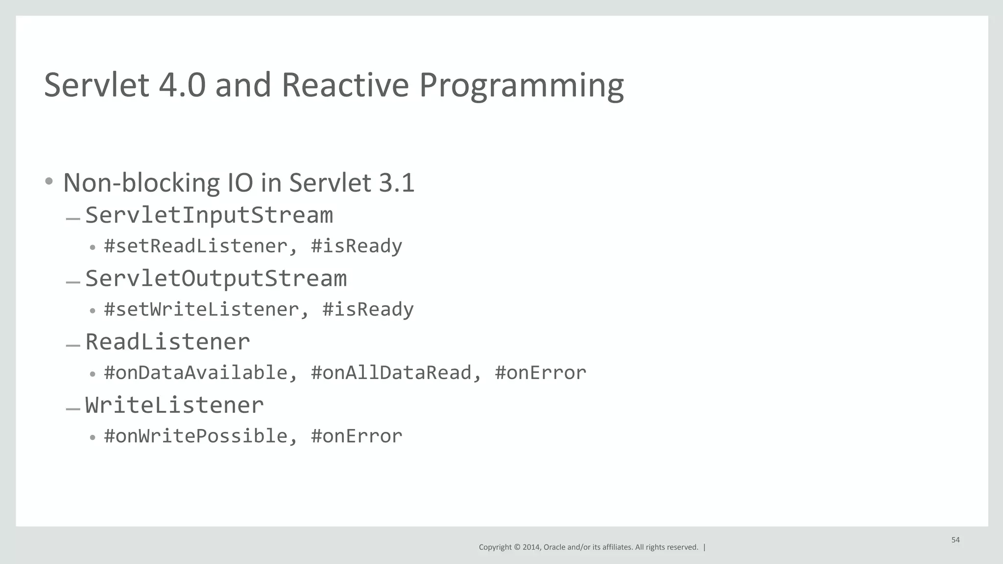 Servlet 
4.0 
and 
Reactive 
Programming 
Copyright 
© 
2014, 
Oracle 
and/or 
its 
affiliates. 
All 
rights 
reserved. 
| 
• Non-­‐blocking 
IO 
in 
Servlet 
3.1 
– ServletInputStream 
• #setReadListener, 
#isReady 
– ServletOutputStream 
• #setWriteListener, 
#isReady 
– ReadListener 
• #onDataAvailable, 
#onAllDataRead, 
#onError 
– WriteListener 
• #onWritePossible, 
#onError 
54 
 