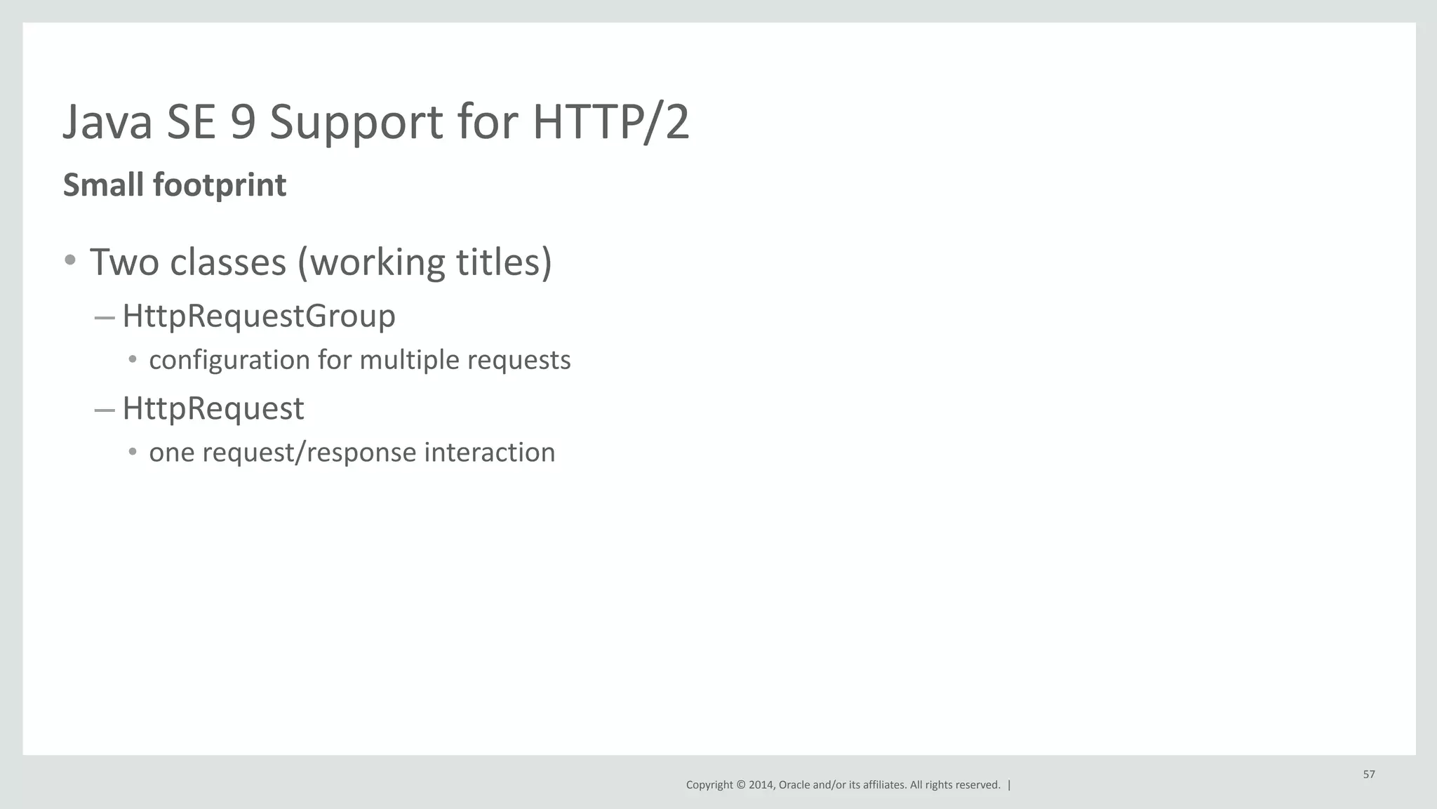 Java 
SE 
9 
Support 
for 
HTTP/2 
Copyright 
© 
2014, 
Oracle 
and/or 
its 
affiliates. 
All 
rights 
reserved. 
| 
Small 
footprint 
• Two 
classes 
(working 
titles) 
– HttpRequestGroup 
• configuration 
for 
multiple 
requests 
– HttpRequest 
• one 
request/response 
interaction 
57 
 