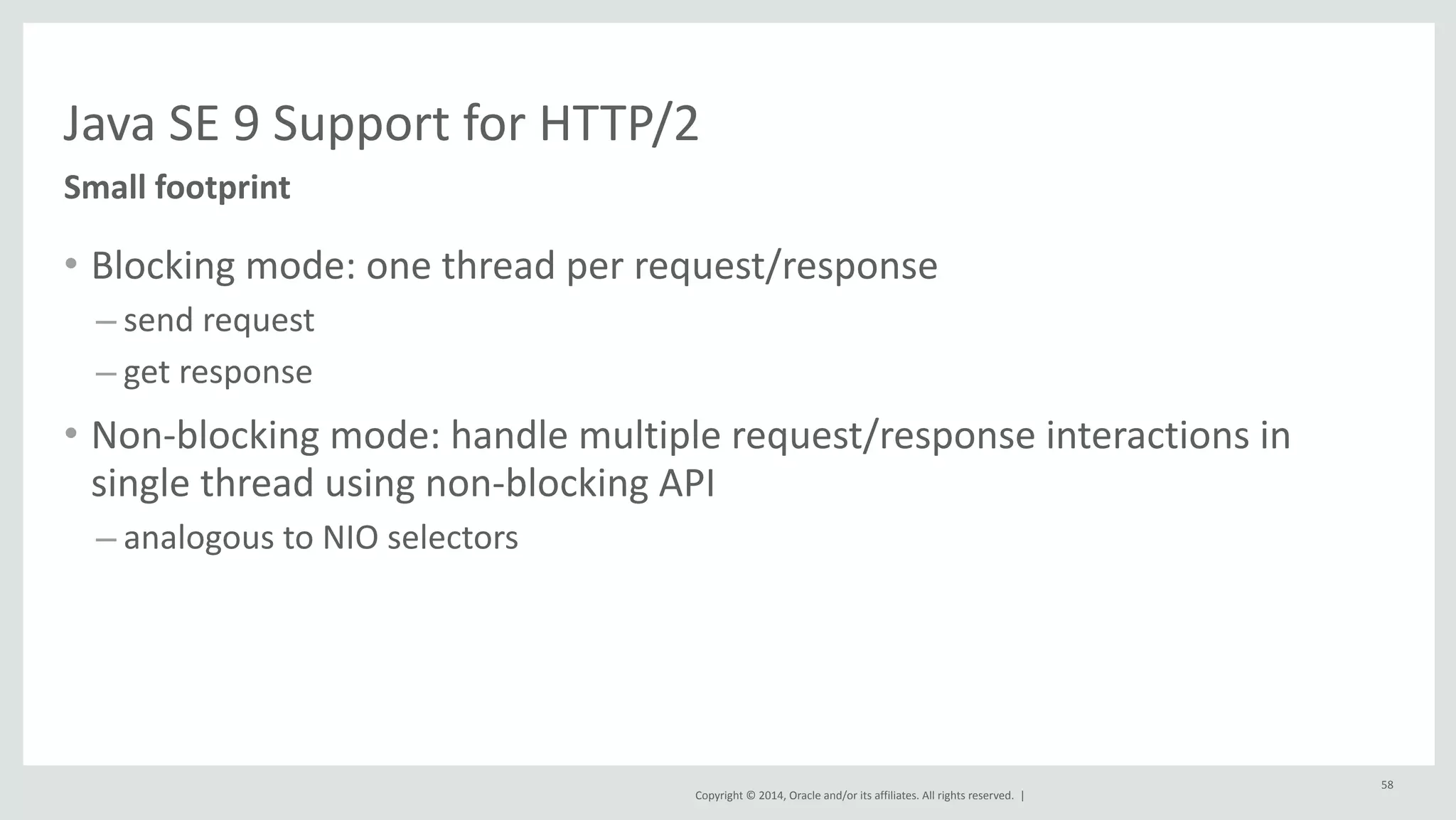 Java 
SE 
9 
Support 
for 
HTTP/2 
Copyright 
© 
2014, 
Oracle 
and/or 
its 
affiliates. 
All 
rights 
reserved. 
| 
Small 
footprint 
• Blocking 
mode: 
one 
thread 
per 
request/response 
– send 
request 
– get 
response 
• Non-­‐blocking 
mode: 
handle 
multiple 
request/response 
interactions 
in 
single 
thread 
using 
non-­‐blocking 
API 
– analogous 
to 
NIO 
selectors 
58 
 