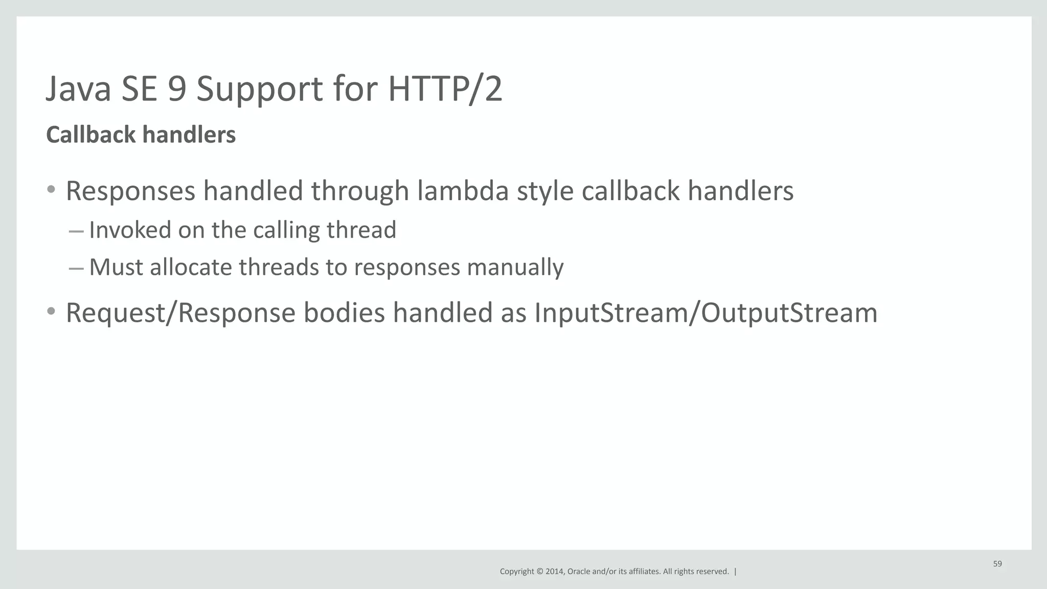 Java 
SE 
9 
Support 
for 
HTTP/2 
Copyright 
© 
2014, 
Oracle 
and/or 
its 
affiliates. 
All 
rights 
reserved. 
| 
• Responses 
handled 
through 
lambda 
style 
callback 
handlers 
– Invoked 
on 
the 
calling 
thread 
– Must 
allocate 
threads 
to 
responses 
manually 
• Request/Response 
bodies 
handled 
as 
InputStream/OutputStream 
Callback 
handlers 
59 
 