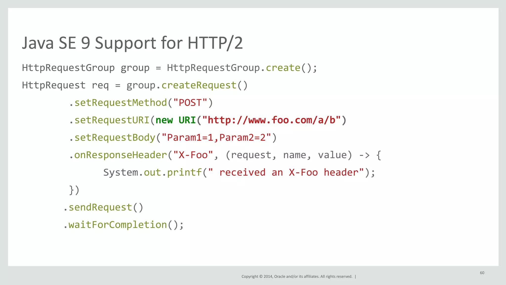 Java 
SE 
9 
Support 
for 
HTTP/2 
HttpRequestGroup 
group 
= 
HttpRequestGroup.create(); 
HttpRequest 
req 
= 
group.createRequest() 
Copyright 
© 
2014, 
Oracle 
and/or 
its 
affiliates. 
All 
rights 
reserved. 
| 
.setRequestMethod("POST") 
.setRequestURI(new 
URI("http://www.foo.com/a/b") 
.setRequestBody("Param1=1,Param2=2") 
.onResponseHeader("X-­‐Foo", 
(request, 
name, 
value) 
-­‐> 
{ 
System.out.printf(" 
received 
an 
X-­‐Foo 
header"); 
}) 
.sendRequest() 
.waitForCompletion(); 
60 
 