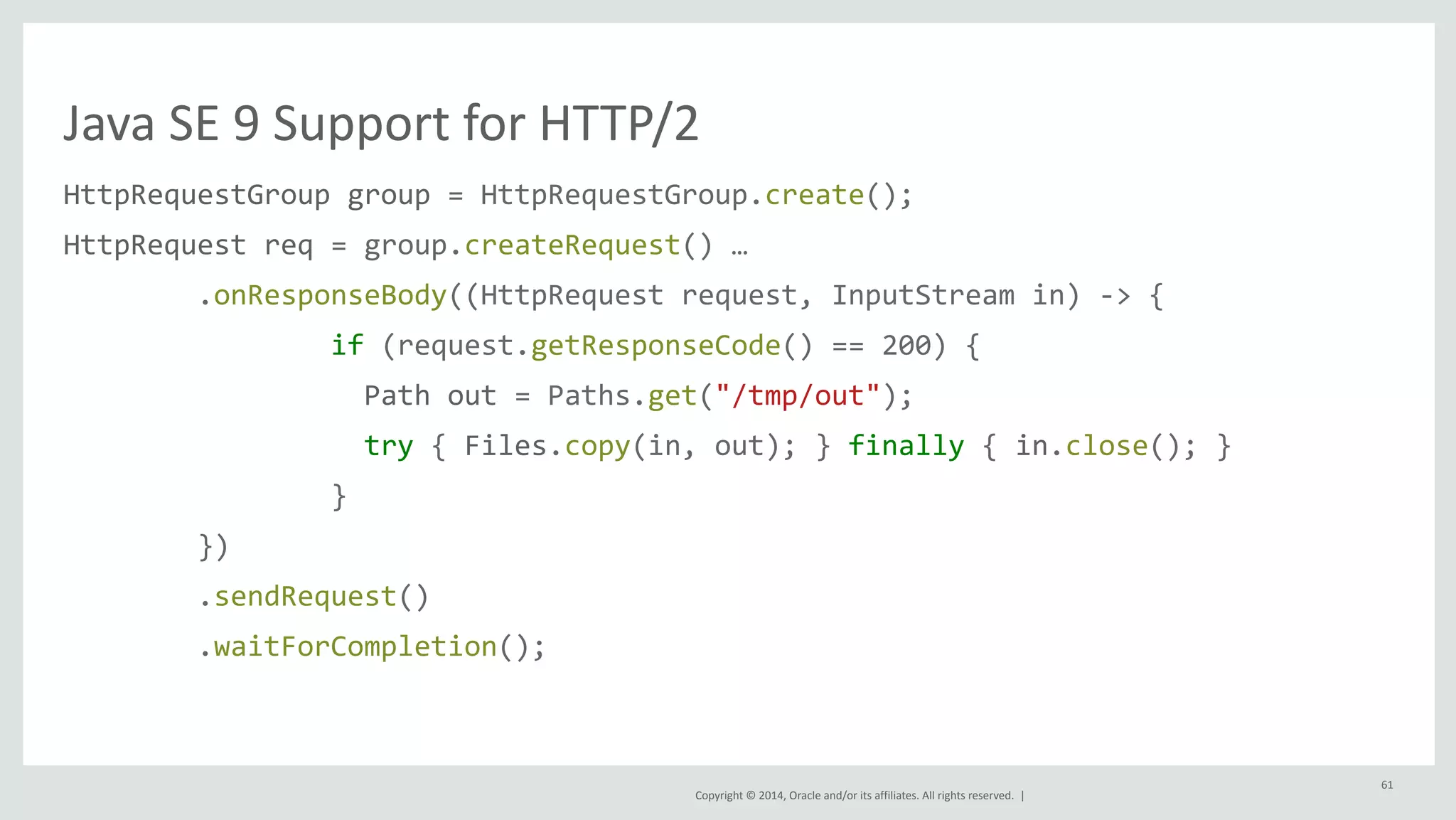 Java 
SE 
9 
Support 
for 
HTTP/2 
HttpRequestGroup 
group 
= 
HttpRequestGroup.create(); 
HttpRequest 
req 
= 
group.createRequest() 
… 
.onResponseBody((HttpRequest 
request, 
InputStream 
in) 
-­‐> 
{ 
if 
(request.getResponseCode() 
== 
200) 
{ 
Path 
out 
= 
Paths.get("/tmp/out"); 
try 
{ 
Files.copy(in, 
out); 
} 
finally 
{ 
in.close(); 
} 
} 
Copyright 
© 
2014, 
Oracle 
and/or 
its 
affiliates. 
All 
rights 
reserved. 
| 
}) 
.sendRequest() 
.waitForCompletion(); 
61 
 