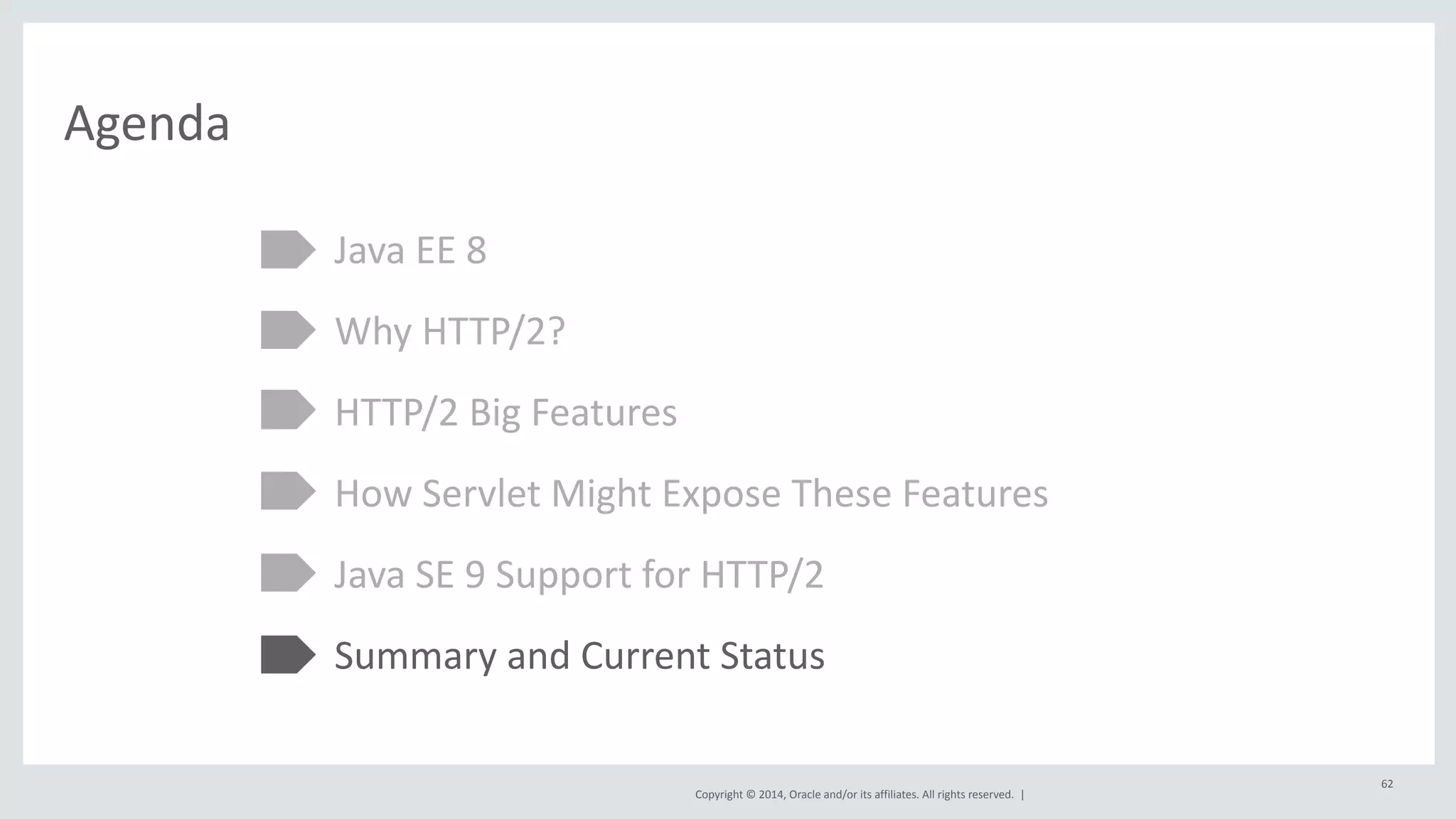 Copyright 
© 
2014, 
Oracle 
and/or 
its 
affiliates. 
All 
rights 
reserved. 
| 
Agenda 
Java 
EE 
8 
Why 
HTTP/2? 
HTTP/2 
Big 
Features 
How 
Servlet 
Might 
Expose 
These 
Features 
Java 
SE 
9 
Support 
for 
HTTP/2 
Summary 
and 
Current 
Status 
62 
 