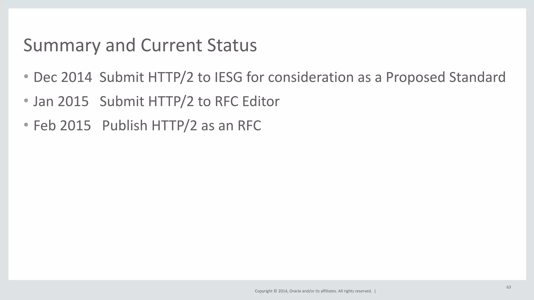 Summary 
and 
Current 
Status 
• Dec 
2014 
Submit 
HTTP/2 
to 
IESG 
for 
consideration 
as 
a 
Proposed 
Standard 
Copyright 
© 
2014, 
Oracle 
and/or 
its 
affiliates. 
All 
rights 
reserved. 
| 
• Jan 
2015 
Submit 
HTTP/2 
to 
RFC 
Editor 
• Feb 
2015 
Publish 
HTTP/2 
as 
an 
RFC 
63 
 