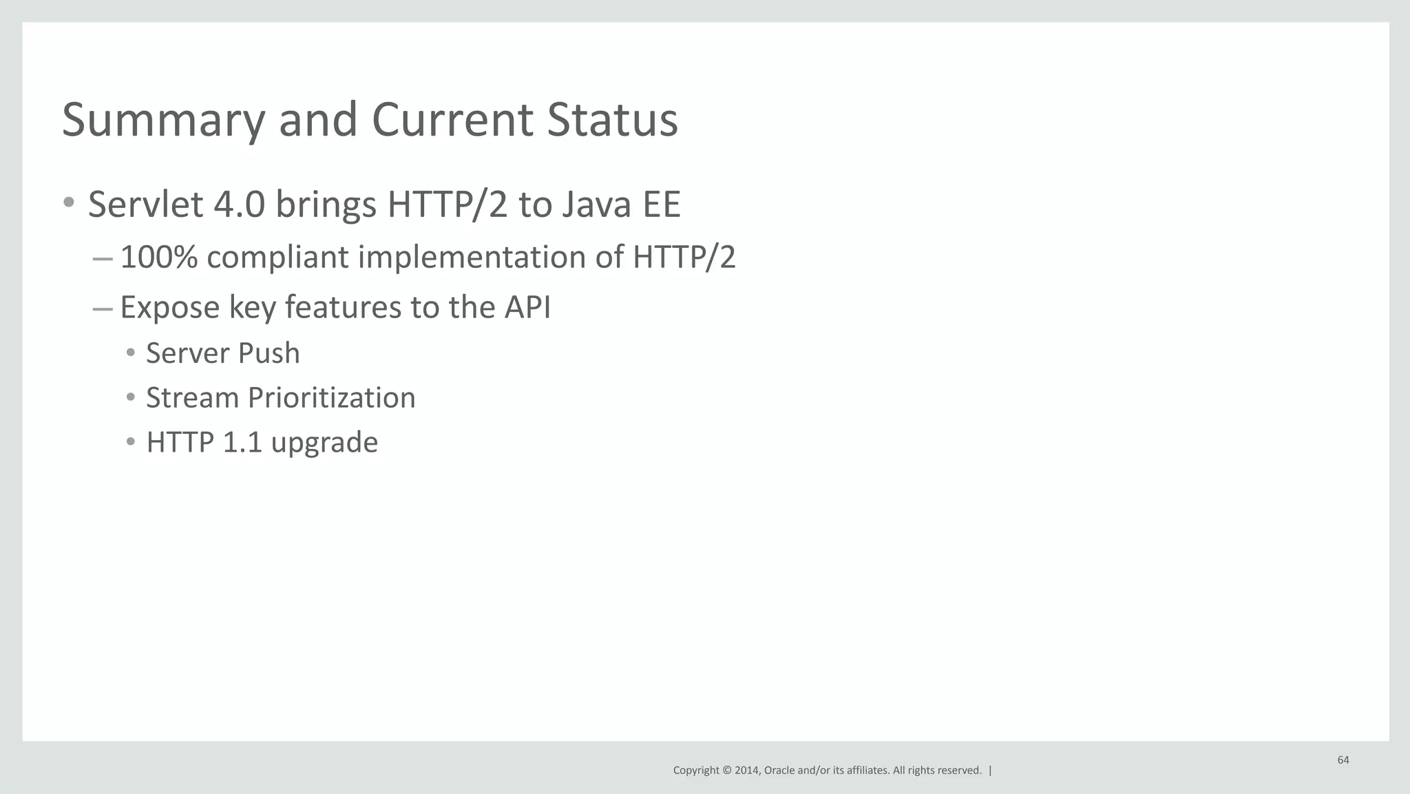 Summary 
and 
Current 
Status 
• Servlet 
4.0 
brings 
HTTP/2 
to 
Java 
EE 
Copyright 
© 
2014, 
Oracle 
and/or 
its 
affiliates. 
All 
rights 
reserved. 
| 
– 100% 
compliant 
implementation 
of 
HTTP/2 
– Expose 
key 
features 
to 
the 
API 
• Server 
Push 
• Stream 
Prioritization 
• HTTP 
1.1 
upgrade 
64 
 