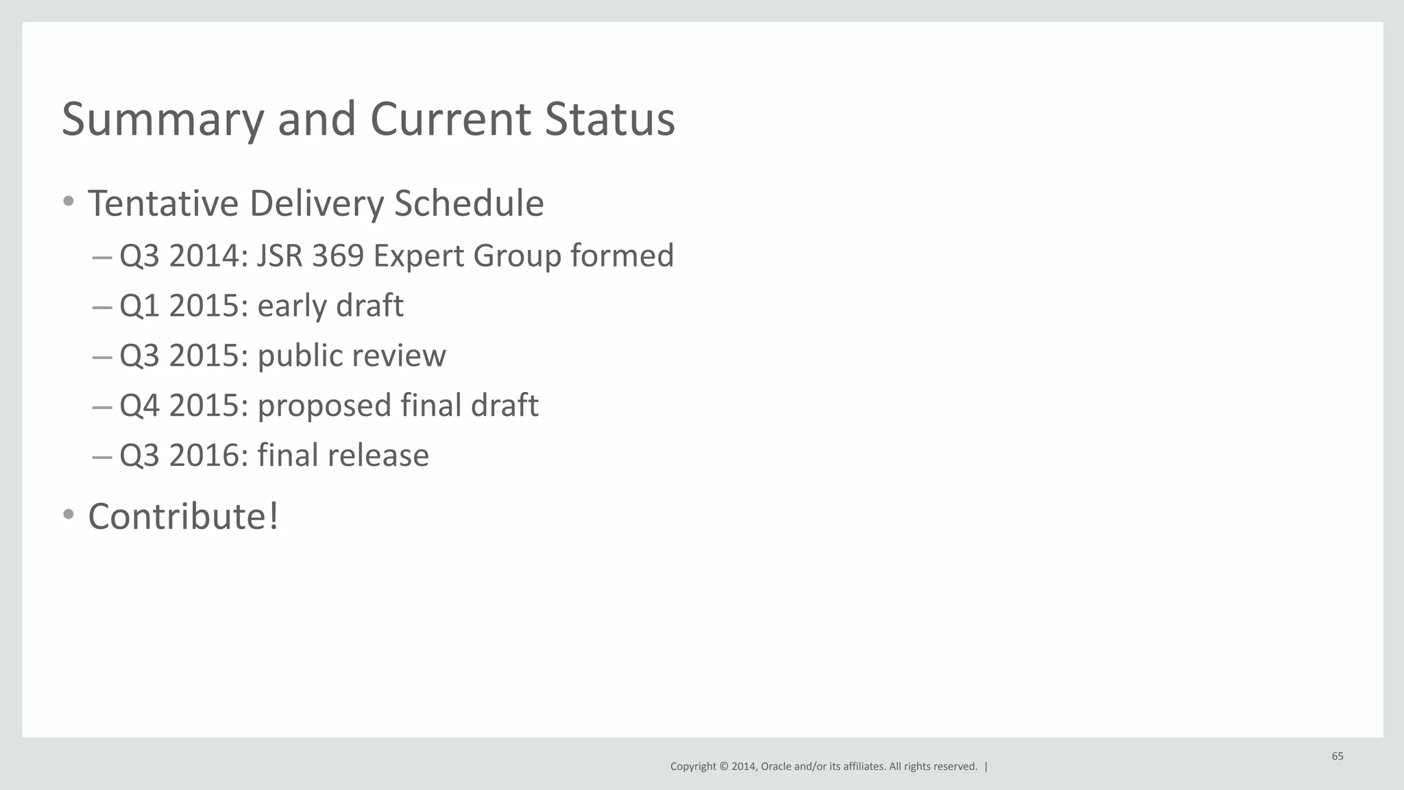 Summary 
and 
Current 
Status 
• Tentative 
Copyright 
© 
2014, 
Oracle 
and/or 
its 
affiliates. 
All 
rights 
reserved. 
| 
Delivery 
Schedule 
– Q3 
2014: 
JSR 
369 
Expert 
Group 
formed 
– Q1 
2015: 
early 
draft 
– Q3 
2015: 
public 
review 
– Q4 
2015: 
proposed 
final 
draft 
– Q3 
2016: 
final 
release 
• Contribute! 
65 
 