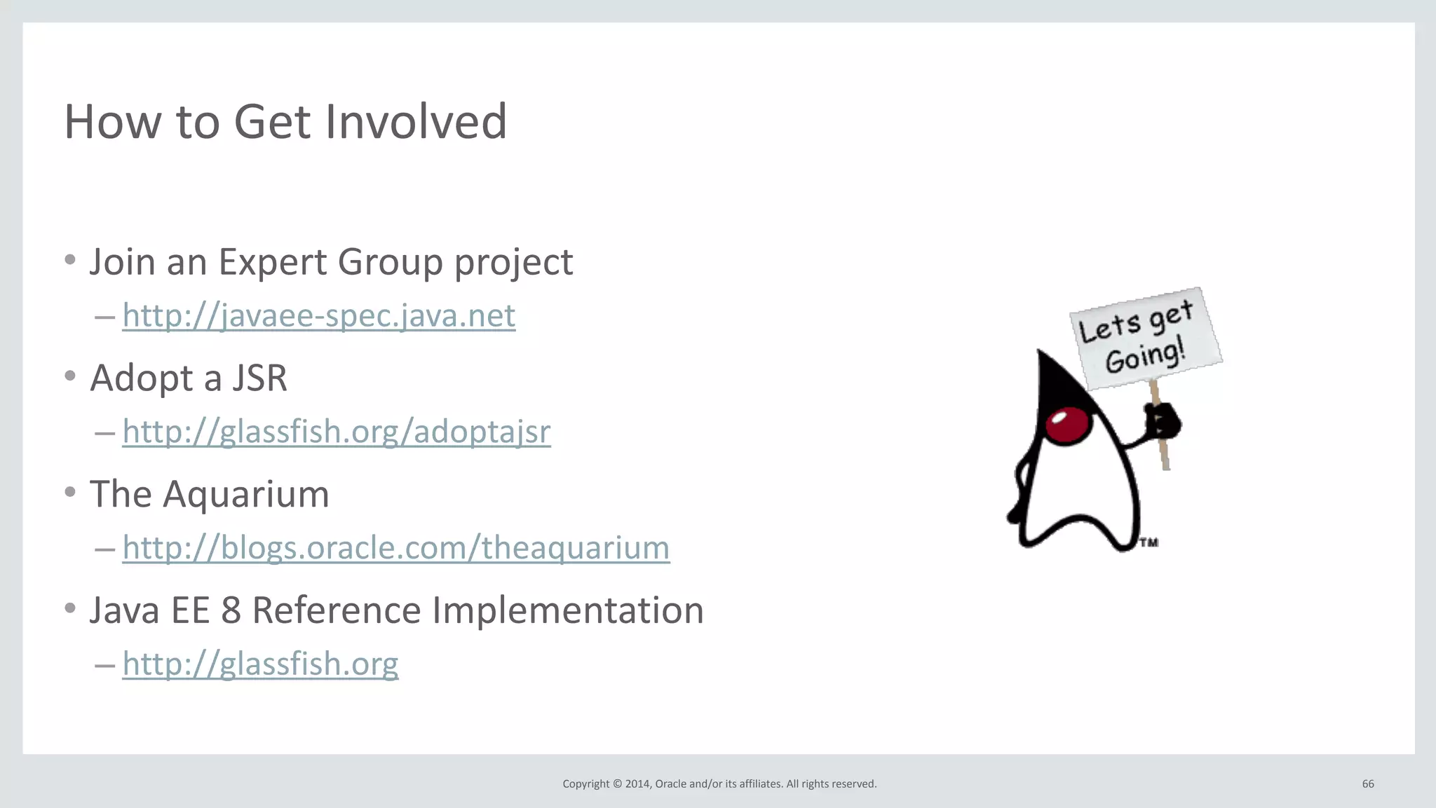Copyright 
© 
2014, 
Oracle 
and/or 
its 
affiliates. 
All 
rights 
reserved. 
How 
to 
Get 
Involved 
• Join 
an 
Expert 
Group 
project 
– http://javaee-­‐spec.java.net 
• Adopt 
a 
JSR 
– http://glassfish.org/adoptajsr 
• The 
Aquarium 
– http://blogs.oracle.com/theaquarium 
• Java 
EE 
8 
Reference 
Implementation 
– http://glassfish.org 
66 
 