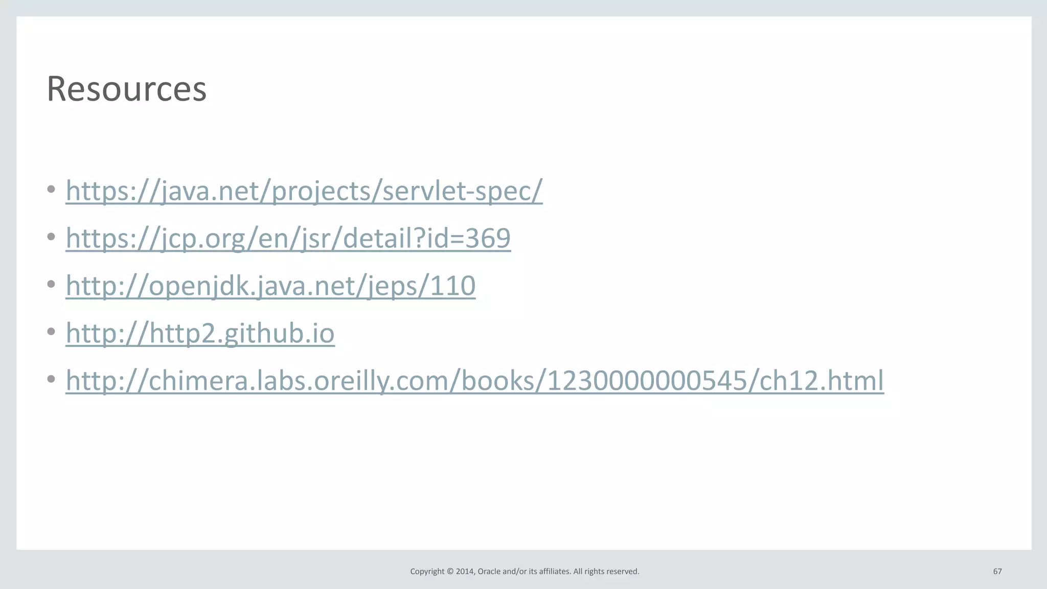 Copyright 
© 
2014, 
Oracle 
and/or 
its 
affiliates. 
All 
rights 
reserved. 
Resources 
• https://java.net/projects/servlet-­‐spec/ 
• https://jcp.org/en/jsr/detail?id=369 
• http://openjdk.java.net/jeps/110 
• http://http2.github.io 
• http://chimera.labs.oreilly.com/books/1230000000545/ch12.html 
67 
 