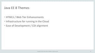 Copyright 
© 
2014, 
Oracle 
and/or 
its 
affiliates. 
All 
rights 
reserved. 
Java 
EE 
8 
Themes 
• HTML5 
/ 
Web 
Tier 
Enhancements 
• Infrastructure 
for 
running 
in 
the 
Cloud 
• Ease 
of 
Development 
/ 
CDI 
alignment 
10 
 