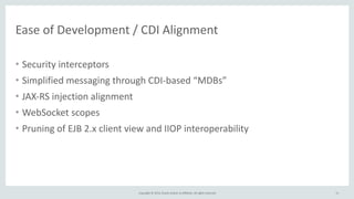 Ease 
of 
Development 
/ 
CDI 
Alignment 
Copyright 
© 
2014, 
Oracle 
and/or 
its 
affiliates. 
All 
rights 
reserved. 
• Security 
interceptors 
• Simplified 
messaging 
through 
CDI-­‐based 
“MDBs” 
• JAX-­‐RS 
injection 
alignment 
• WebSocket 
scopes 
• Pruning 
of 
EJB 
2.x 
client 
view 
and 
IIOP 
interoperability 
11 
 