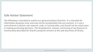Safe 
Harbor 
Statement 
The 
following 
is 
intended 
to 
outline 
our 
general 
product 
direction. 
It 
is 
intended 
for 
information 
purposes 
only, 
and 
may 
not 
be 
incorporated 
into 
any 
contract. 
It 
is 
not 
a 
commitment 
to 
deliver 
any 
material, 
code, 
or 
functionality, 
and 
should 
not 
be 
relied 
upon 
in 
making 
purchasing 
decisions. 
The 
development, 
release, 
and 
timing 
of 
any 
features 
or 
functionality 
described 
for 
Oracle’s 
products 
remains 
at 
the 
sole 
discretion 
of 
Oracle. 
Copyright 
© 
2014, 
Oracle 
and/or 
its 
affiliates. 
All 
rights 
reserved. 
| 
2 
 