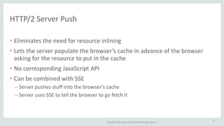 Copyright 
© 
2014, 
Oracle 
and/or 
its 
affiliates. 
All 
rights 
reserved. 
| 
HTTP/2 
Server 
Push 
• Eliminates 
the 
need 
for 
resource 
inlining 
• Lets 
the 
server 
populate 
the 
browser’s 
cache 
in 
advance 
of 
the 
browser 
asking 
for 
the 
resource 
to 
put 
in 
the 
cache 
• No 
corresponding 
JavaScript 
API 
• Can 
be 
combined 
with 
SSE 
– Server 
pushes 
stuff 
into 
the 
browser’s 
cache 
– Server 
uses 
SSE 
to 
tell 
the 
browser 
to 
go 
fetch 
it 
37 
 