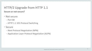 HTTP/2 
Upgrade 
from 
HTTP 
1.1 
Copyright 
© 
2014, 
Oracle 
and/or 
its 
affiliates. 
All 
rights 
reserved. 
| 
• Not 
secure 
– Port 
80 
– HTTP 
1.1 
101 
Protocol 
Switching 
• Secure 
– Next 
Protocol 
Negotiation 
(NPN) 
– Application 
Layer 
Protocol 
Negotiation 
(ALPN) 
40 
Secure 
or 
not-­‐secure? 
 