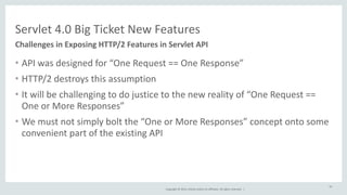 Servlet 
4.0 
Big 
Ticket 
New 
Features 
Copyright 
© 
2014, 
Oracle 
and/or 
its 
affiliates. 
All 
rights 
reserved. 
| 
• API 
was 
designed 
for 
“One 
Request 
== 
One 
Response” 
• HTTP/2 
destroys 
this 
assumption 
• It 
will 
be 
challenging 
to 
do 
justice 
to 
the 
new 
reality 
of 
“One 
Request 
== 
One 
or 
More 
Responses” 
• We 
must 
not 
simply 
bolt 
the 
“One 
or 
More 
Responses” 
concept 
onto 
some 
convenient 
part 
of 
the 
existing 
API 
43 
Challenges 
in 
Exposing 
HTTP/2 
Features 
in 
Servlet 
API 
 