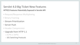 Servlet 
4.0 
Big 
Ticket 
New 
Features 
Copyright 
© 
2014, 
Oracle 
and/or 
its 
affiliates. 
All 
rights 
reserved. 
| 
• Request/Response 
Multiplexing 
• Binary 
Framing 
• Stream 
Prioritization 
• Server 
Push 
• Header 
Compression 
• Upgrade 
from 
HTTP 
1.1 
– ALPN 
or 
(NPN) 
– 101 
Switching 
Protocols 
45 
HTTP/2 
Features 
Potentially 
Exposed 
in 
Servlet 
API 
 