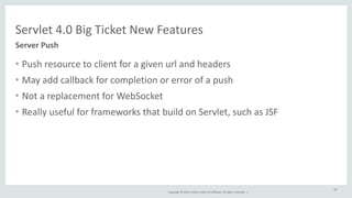 Servlet 
4.0 
Big 
Ticket 
New 
Features 
Copyright 
© 
2014, 
Oracle 
and/or 
its 
affiliates. 
All 
rights 
reserved. 
| 
• Push 
resource 
to 
client 
for 
a 
given 
url 
and 
headers 
• May 
add 
callback 
for 
completion 
or 
error 
of 
a 
push 
• Not 
a 
replacement 
for 
WebSocket 
• Really 
useful 
for 
frameworks 
that 
build 
on 
Servlet, 
such 
as 
JSF 
48 
Server 
Push 
 