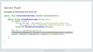 Copyright 
© 
2014, 
Oracle 
and/or 
its 
affiliates. 
All 
rights 
reserved. 
| 
Server 
Push 
Example 
of 
Potential 
Use 
from 
JSF 
public 
class 
ExternalContextImpl 
extends 
ExternalContext 
{ 
//… 
public 
String 
encodeResourceURL(String 
url) 
{ 
if 
(null 
== 
url) 
{ 
String 
message 
= 
MessageUtils.getExceptionMessageString 
(MessageUtils.NULL_PARAMETERS_ERROR_MESSAGE_ID, 
"url"); 
throw 
new 
NullPointerException(message); 
} 
Map 
attrs 
= 
getResourceAttrs(); 
((HttpServletRequest) 
request).dispatchPushRequest(url, 
attrs); 
return 
((HttpServletResponse) 
response).encodeURL(url); 
} 
//… 
} 
51 
 