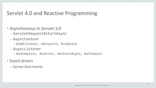 Servlet 
4.0 
and 
Reactive 
Programming 
Copyright 
© 
2014, 
Oracle 
and/or 
its 
affiliates. 
All 
rights 
reserved. 
| 
• Asynchronous 
in 
Servlet 
3.0 
– ServletRequest#startAsync 
– AsyncContext 
• #addListener, 
#dispatch, 
#complete 
– AsyncListener 
• #onComplete, 
#onError, 
#onStartAsync, 
#onTimeout 
• Event-­‐driven 
– Server-­‐Sent 
Events 
53 
 