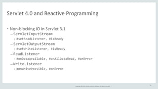 Servlet 
4.0 
and 
Reactive 
Programming 
Copyright 
© 
2014, 
Oracle 
and/or 
its 
affiliates. 
All 
rights 
reserved. 
| 
• Non-­‐blocking 
IO 
in 
Servlet 
3.1 
– ServletInputStream 
• #setReadListener, 
#isReady 
– ServletOutputStream 
• #setWriteListener, 
#isReady 
– ReadListener 
• #onDataAvailable, 
#onAllDataRead, 
#onError 
– WriteListener 
• #onWritePossible, 
#onError 
54 
 