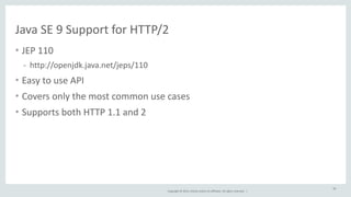 Java 
SE 
9 
Support 
for 
HTTP/2 
• JEP 
Copyright 
© 
2014, 
Oracle 
and/or 
its 
affiliates. 
All 
rights 
reserved. 
| 
110 
- http://openjdk.java.net/jeps/110 
• Easy 
to 
use 
API 
• Covers 
only 
the 
most 
common 
use 
cases 
• Supports 
both 
HTTP 
1.1 
and 
2 
56 
 