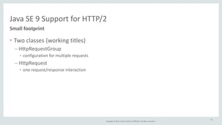 Java 
SE 
9 
Support 
for 
HTTP/2 
Copyright 
© 
2014, 
Oracle 
and/or 
its 
affiliates. 
All 
rights 
reserved. 
| 
Small 
footprint 
• Two 
classes 
(working 
titles) 
– HttpRequestGroup 
• configuration 
for 
multiple 
requests 
– HttpRequest 
• one 
request/response 
interaction 
57 
 