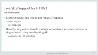 Java 
SE 
9 
Support 
for 
HTTP/2 
Copyright 
© 
2014, 
Oracle 
and/or 
its 
affiliates. 
All 
rights 
reserved. 
| 
Small 
footprint 
• Blocking 
mode: 
one 
thread 
per 
request/response 
– send 
request 
– get 
response 
• Non-­‐blocking 
mode: 
handle 
multiple 
request/response 
interactions 
in 
single 
thread 
using 
non-­‐blocking 
API 
– analogous 
to 
NIO 
selectors 
58 
 