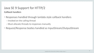 Java 
SE 
9 
Support 
for 
HTTP/2 
Copyright 
© 
2014, 
Oracle 
and/or 
its 
affiliates. 
All 
rights 
reserved. 
| 
• Responses 
handled 
through 
lambda 
style 
callback 
handlers 
– Invoked 
on 
the 
calling 
thread 
– Must 
allocate 
threads 
to 
responses 
manually 
• Request/Response 
bodies 
handled 
as 
InputStream/OutputStream 
Callback 
handlers 
59 
 
